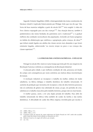 edição para a Infância |75
Segundo Violante Magalhães (2008) a heterogeneidade dos textos constituintes da
literatura infantil é explicada historicamente por Philippe Ariès que nos diz que “dos
livros de boas maneiras redigidos a partir do século XVI”123
teria surgido “a ideia do
livro clássico expurgado para uso das crianças”124
. Esta situação deve-se, também à
predominância dos textos herdados do património oral e tradicional125
e à gradual
melhoria das condições socioculturais das populações, incluindo um franco progresso
no âmbito da alfabetização que viabilizou a apropriação, pelas crianças, de obras126
que tinham estado ligadas aos adultos das classes sociais mais abastadas e que foram
entretanto largadas, sobrevivendo “ao mesmo tempo no povo e nas crianças das
classes superiores”127
.
3. A LITERATURA PARA A INFÂNCIA EM PORTUGAL – O SÉCULO XIX
Portugal no século XIX, insere-se numa Europa que tenta pôr fim aos resquícios da
Revolução Francesa e enfrenta as consequências da Revolução Industrial.
A atracção pela cidade, e por melhores condições de vida, provocou um êxodo
do campo com consequências por vezes contrárias aos motivos dessa movimentação
de massas.
A revolução industrial ao incorporar o trabalho da mulher, embora de modo
subalterno, na fábrica desligou o trabalho doméstico do trabalho remunerado. O
aumento da produção que necessitou de incorporar a mão de obra feminina provocou
não só confrontos de género mas sobretudo de classe, já que, em períodos de crise,
substituía-se o trabalho masculino pelo trabalho feminino, porque este era mais barato.
A mulher passou, assim, a ter uma dupla jornada de trabalho. Para além do
trabalho remunerado da fábrica tinha também de cuidar da família e das tarefas
domésticas. A dificuldade de cuidar dos filhos originou reivindicações por escolas e
123 (ARIÈS, 1988, p. 171).
124 (ARIÈS, 1988, p. 157).
125 O primeiro partiu da reescrita de contos tradicionais de Charles Perrault em 1697, tendo sido sucedido
pelos Contos dos Irmãos Grimm editados na Alemanha em 1812.
126 Robinson Crusoé ou As viagens de Gulliver, por exemplo.
127 (id.: 145).
 