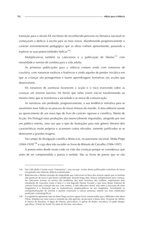 78| edição para a Infância
transição para o século XX escritores de reconhecido percurso na literatura nacional se
começaram a dedicar à escrita para os mais novos, abandonando progressivamente o
carácter eminentemente pedagógico que as obras vinham apresentando, passando a
explorar as suas potencialidades lúdicas136
.
Multiplicam-se também os catecismos e a publicação de fábulas137
com
moralidade e normas de conduta para a vida adulta.
As primeiras publicações para a infância contam ainda com romances de
cavalaria, com romances exóticos e históricos e ainda aqueles de pendor iniciático em
que as crianças são protagonistas e fazem aprendizagens formativas nas acções que
desenvolvem.
Os romances de aventuras favorecem a acção e o risco exercendo sobre as
crianças um enorme fascínio. Os heróis que neles vivem vão-se transformando ao
mesmo ritmo que se transforma a sociedade e os meios de comunicação.
As narrativas vão perdendo, progressivamente, a sua tendência instrutiva para se
assumirem mais lúdicas na procura de novas leituras do mundo. A área editorial assiste
ao aparecimento de um novo tipo de livro de carácter rigoroso e científico, liberto de
ficção. Em Portugal estas produções são essencialmente importadas, atingindo por isso
um público restrito, uma vez que o tipo de ilustrações para este género literário têm
características muito próprias e acarretam custos elevados, somente justificados se se
destinarem a grandes tiragens.
No campo da divulgação científica destaca-se, no panorama nacional, Motta Prego
[1844-1920]138
a cuja obra irão suceder os livros de Rómulo de Carvalho [1906-1997].
A poesia entra desde muito cedo na vida das crianças porque se considerava que
antes de ser compreendida a poesia é sentida. São os livros de poesia que se vão
136 Esta ludicidade é muitas vezes “interesseira”, uma vez que muitas dessas publicações continham de forma
encapotada uma intenção didáctico-moralizante.
137 Referimo-nos a fábulas oriundas da antiguidade que colocavam na boca dos animais aquilo que os homens
não gostavam de ouvir e que foram consideradas, durante longa data, leituras indispensáveis para crianças.
Ao colocarem animais ao serviço dos problemas dos seres humanos são, também, responsáveis pela
introdução de conceitos como o bem e o mal.Segundo Denise Escarpit o que fazia destas histórias de
animais livros para crianças não era, com certeza, o lado educativo moral, mas antes a evocação de seres
imaginários e a ilustração que os materializava, perpetuando-os no seu imaginário. Actualmente as
antropomorfizações de animais e plantas continuam a marcar presença mesmo nas mais sofisticadas
produções cinematográficas.
138 O engenheiro agrónomo João da Mota Prego escreve alguns livros romanceados para a Biblioteca dos Meus
Filhos, dirigidos aos mais novos e tratando da vida agrícola, da pecuária e temas afins: O pomar do Adrião,
A leitaria da Rosalina, A lagoa de Donim: piscicultura, A quinta do diabo: avicultura, O padre Roque:
apicultura, A horta do Tomé, Os netos do Nicolau: sericultura.
 
