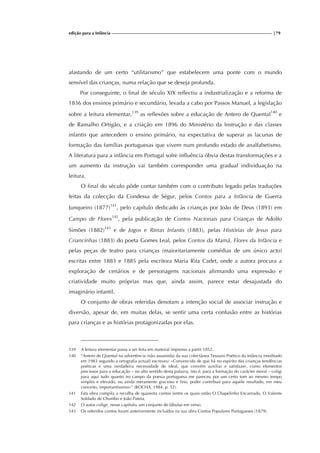 edição para a Infância |79
afastando de um certo “utilitarismo” que estabelecem uma ponte com o mundo
sensível das crianças, numa relação que se deseja profunda.
Por conseguinte, o final de século XIX reflectiu a industrialização e a reforma de
1836 dos ensinos primário e secundário, levada a cabo por Passos Manuel, a legislação
sobre a leitura elementar,139
as reflexões sobre a educação de Antero de Quental140
e
de Ramalho Ortigão, e a criação em 1896 do Ministério da Instrução e das classes
infantis que antecedem o ensino primário, na expectativa de superar as lacunas de
formação das famílias portuguesas que vivem num profundo estado de analfabetismo.
A literatura para a infância em Portugal sofre influência óbvia destas transformações e a
um aumento da instrução vai também corresponder uma gradual individuação na
leitura.
O final do século pôde contar também com o contributo legado pelas traduções
feitas da colecção da Condessa de Ségur, pelos Contos para a Infância de Guerra
Junqueiro (1877)141
, pelo capítulo dedicado às crianças por João de Deus (1893) em
Campo de Flores142
, pela publicação de Contos Nacionais para Crianças de Adolfo
Simões (1882)143
e de Jogos e Rimas Infantis (1883), pelas Histórias de Jesus para
Criancinhas (1883) do poeta Gomes Leal, pelos Contos da Mamã, Flores da Infância e
pelas peças de teatro para crianças (maioritariamente comédias de um único acto)
escritas entre 1883 e 1885 pela escritora Maria Rita Cadet, onde a autora procura a
exploração de cenários e de personagens nacionais afirmando uma expressão e
criatividade muito próprias mas que, ainda assim, parece estar desajustada do
imaginário infantil.
O conjunto de obras referidas denotam a intenção social de associar instrução e
diversão, apesar de, em muitas delas, se sentir uma certa confusão entre as histórias
para crianças e as histórias protagonizadas por elas.
139 A leitura elementar passa a ser feita em material impresso a partir 1852.
140 “Antero de Quental na advertência (não assumida) da sua colectânea Tesouro Poético da Infância (reeditado
em 1983 segundo a ortografia actual) escreveu: «Convencido de que há no espírito das crianças tendências
poéticas e uma verdadeira necessidade de ideal, que convém auxiliar e satisfazer, como elementos
preciosos para a educação – no alto sentido desta palavra, isto é, para a formação do carácter moral – coligi
para aqui tudo quanto no campo da poesia portuguesa me pareceu por um certo tom ao mesmo tempo
simples e elevado, ou ainda meramente gracioso e fino, poder contribuir para aquele resultado, em meu
conceito, importantíssimo»” (ROCHA, 1984, p. 52).
141 Esta obra compila a recolha de quarenta contos (entre os quais estão O Chapelinho Encarnado, O Valente
Soldado de Chumbo e João Pateta.
142 O autor colige, nesse capítulo, um conjunto de fábulas em verso.
143 Os referidos contos foram anteriormente incluídos na sua obra Contos Populares Portugueses (1879).
 