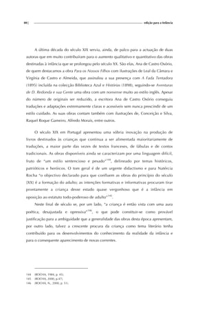 80| edição para a Infância
A última década do século XIX serviu, ainda, de palco para a actuação de duas
autoras que em muito contribuíram para o aumento qualitativo e quantitativo das obras
destinadas à infância que se prolongou pelo século XX. São elas, Ana de Castro Osório,
de quem destacamos a obra Para os Nossos Filhos com ilustrações de Leal da Câmara e
Virgínia de Castro e Almeida, que assinalou a sua presença com A Fada Tentadora
(1895) incluída na colecção Biblioteca Azul e Histórias (1898), seguindo-se Aventuras
de D. Redonda e sua Gente uma obra com um nonsense muito ao estilo inglês. Apesar
do número de originais ser reduzido, a escritora Ana de Castro Osório conseguiu
traduções e adaptações extremamente claras e acessíveis sem nunca prescindir de um
estilo cuidado. As suas obras contam também com ilustrações de, Conceição e Silva,
Raquel Roque Gameiro, Alfredo Morais, entre outros.
O século XIX em Portugal apresentou uma sóbria inovação na produção de
livros destinados às crianças que continua a ser alimentada maioritariamente de
traduções, a maior parte das vezes de textos franceses, de fábulas e de contos
tradicionais. As obras disponíveis ainda se caracterizam por uma linguagem difícil,
fruto de “um estilo sentencioso e pesado”144
, delineado por temas históricos,
patrióticos e heróicos. O tom geral é de um urgente didactismo e para Natércia
Rocha “o objectivo declarado para que confluem as obras do princípio do século
[XX] é a formação do adulto; as intenções formativas e informativas procuram tirar
prontamente a criança desse estado quase vergonhoso que é a infância em
oposição ao estatuto todo-poderoso de adulto”145
.
Neste final de século se, por um lado, “a criança é então vista com uma aura
poética, desajustada e opressiva”146
, o que pode constituir-se como provável
justificação para a ambiguidade que a generalidade das obras desta época apresentam,
por outro lado, talvez a crescente procura da criança como tema literário tenha
contribuído para os desenvolvimentos do conhecimento da realidade da infância e
para o consequente aparecimento de novas correntes.
144 (ROCHA, 1984, p. 45).
145 (ROCHA, 2000, p.47).
146 (ROCHA, N., 2000, p. 51).
 