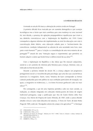 edição para a Infância |81
4. O INÍCIO DO SÉCULO XX
A entrada no século XX marca a alteração do cenário vivido em Portugal.
A primeira década ficou marcada por um aumento demográfico e por avanços
tecnológicos mas o factor que mais contribuiu para uma mudança na cena nacional
foi, sem dúvida, a presença de agitações propagandísticas republicanas que viram o
seu desfecho concretizar-se com a Implantação da República em 1910. Como
consequência algumas reformas são implementadas ao nível da educação com vista à
concretização deste ideário, uma educação voltada para o "esclarecimento das
consciências, condição indispensável ao advento de uma sociedade mais livre, mais
justa e mais humana"147
para a "criação e a consolidação de uma nova maneira de ser
português"148
através de uma "instrução segura e experimental, que permitiria ao
homem adquirir o esteio que há-de firmar o edifício moral da sua alma"149
.
Com a implantação da República e das ideias que lhe estavam subjacentes,
assiste-se a um aumento do interesse pela literatura para crianças. Interesse, esse, já
indiciado no final do século XIX.
Durante a primeira metade do século XX, a criança adquire um progressivo
protagonismo social e, é reconhecido pela psicologia, que uma das suas características
essenciais é o imaginário. Assim, numa “tentativa de fazer corresponder as formas
culturais produzidas para este público às suas condições particulares de recepção, nas
quais, o imaginário se evidenciava, (...) os textos ficcionais ganhavam cada vez mais
relevo”150
.
Por conseguinte, a par de uma imprensa periódica cada vez mais variada, as
traduções, as edições integradas em colecções infanto-juvenis de textos de origem
tradicional portuguesa, surge a publicação que Ana de Castro Osório edita Para
Crianças, Céu Aberto de Vírginia de Castro Almeida, de 1907, onde a autora difunde
atitudes cívicas e uma visão educativa da natureza, A Horta do Tomé, de João Motta
Prego de 1909, onde são “divulgados valores do campo e da agricultura”151
e Henrique
147 (FERNANDES, 1973, p. 23).
148 (CARVALHO, 1986, p. 651).
149 "Reformas do Ensino em Portugal - Reforma de 1911" (1989). Tomo II, Volume I. Lisboa: Instituto de
Inovação Educacional (p. 3).
150 (MAGALHÃES, 2008, p. 151).
151 (BARRETO, 1998, p. 31).
 
