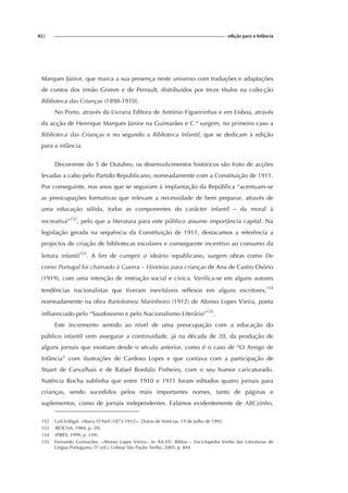 82| edição para a Infância
Marques Júnior, que marca a sua presença neste universo com traduções e adaptações
de contos dos irmão Grimm e de Perrault, distribuídos por treze títulos na colecção
Biblioteca das Crianças (1898-1910).
No Porto, através da Livraria Editora de António Figueirinhas e em Lisboa, através
da acção de Henrique Marques Júnior na Guimarães e C.ª surgem, no primeiro caso a
Biblioteca das Crianças e no segundo a Biblioteca Infantil, que se dedicam à edição
para a infância.
Decorrente do 5 de Outubro, os desenvolvimentos históricos são fruto de acções
levadas a cabo pelo Partido Republicano, nomeadamente com a Constituição de 1911.
Por conseguinte, nos anos que se seguiram à implantação da República “acentuam-se
as preocupações formativas que relevam a necessidade de bem preparar, através de
uma educação sólida, todas as componentes do carácter infantil – da moral à
recreativa”152
, pelo que a literatura para este público assume importância capital. Na
legislação gerada na sequência da Constituição de 1911, destacamos a referência a
projectos de criação de bibliotecas escolares e consequente incentivo ao consumo da
leitura infantil153
. A fim de cumprir o ideário republicano, surgem obras como De
como Portugal foi chamado à Guerra – Histórias para crianças de Ana de Castro Osório
(1919), com uma intenção de instrução social e cívica. Verifica-se em alguns autores
tendências nacionalistas que tiveram inevitáveis reflexos em alguns escritores,154
nomeadamente na obra Bartolomeu Marinheiro (1912) de Afonso Lopes Vieira, poeta
influenciado pelo “Saudosismo e pelo Nacionalismo Literário”155
.
Este incremento sentido ao nível de uma preocupação com a educação do
público infantil vem assegurar a continuidade, já na década de 20, da produção de
alguns jornais que existiam desde o século anterior, como é o caso de “O Amigo de
Infância” com ilustrações de Cardoso Lopes e que contava com a participação de
Stuart de Carvalhais e de Rafael Bordalo Pinheiro, com o seu humor caricaturado.
Natércia Rocha sublinha que entre 1910 e 1911 foram editados quatro jornais para
crianças, sendo sucedidos pelos mais importantes nomes, tanto de páginas e
suplementos, como de jornais independentes. Falamos evidentemente de ABCzinho,
152 Luís Vidigal. «Maria O’Neil (1873-1932)». Diário de Notícias. 19 de Julho de 1992.
153 (ROCHA, 1984, p. 59).
154 (PIRES, 1999, p. 139).
155 Fernando Guimarães. «Afonso Lopes Vieira». In AA.VV. Biblos – Enciclopédia Verbo das Literaturas de
Língua Portuguesa (5º vol.). Lisboa/ São Paulo: Verbo, 2005; p. 844.
 