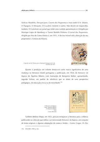 edição para a Infância |83
Notícias Miudinho, Pim-pam-pum, Correio dos Pequeninos e mais tarde O Sr. Doutor,
O Papagaio, O Mosquito, O Cavaleiro Andante e outros. Não devem ser esquecidos,
também, O Gafanhoto um jornal que exibe uma cuidada apresentação e é dirigido por
Henrique Lopes de Mendonça e Tomaz Bordalo Pinheiro; O Jornal dos Pequeninos,
dirigido por Ana de Castro Osório e, em 1911, A Revista Infantil sob a direcção do seu
proprietário J. Fontana da Silveira.
Capa de Leal da Câmara para a Ilustração Portugueza de 5 de
Fevereiro de 1921
Quanto à produção em volume destaca-se como marco significativo de uma
mudança na literatura infantil portuguesa a publicação, em 1924, do Romance da
Raposa de Aquilino Ribeiro, com ilustrações de Benjamim Rabier, apresentando,
segundo Veloso, um padrão de referência que se afasta de uma perspectiva
pedagógica, de educação cívica ou de moralidade.156
O Romance da Raposa
Autor: Aquilino Ribeiro
Il. Benjamim Rabier
1924
Livraria Bertrand
Também António Sérgio, em 1925, procura enriquecer a literatura para a infância
publicando na colecção que editou o já mencionado Romance da Raposa, um conjunto
de textos originais e algumas adaptações de contos e lendas – Contos Gregos, Os Dez
156 (VELOSO, 1994, p. 66).
 