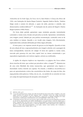 84| edição para a Infância
Anõezinhos da Tia Verde Água, Da Terra e do Ar, Rato Pelado e A Dança dos Meses (de
1926, com ilustrações de Mamia Roque Gameiro). Segundo Natércia Rocha, “António
Sérgio revela o esmero da selecção, o apuro do estilo, precioso e colorido, sem
desnecessárias condescendências”157
. As ilustrações são da autoria de Raquel e Mamia
Roque Gameiro e Milly Possoz.
Os livros deste período apresentam capas resistentes gravadas (normalmente
cartonada) e, muitas vezes, forrada com percalina ou tecido. Apresentam, normalmente,
uma imagem central, ladeada por uma profusa ornamentação, construída como se de
uma moldura se tratasse. Quando a cor invade estas imagens, fá-lo discretamente,
explorando fortes contrastes delineados por linhas negras afirmadas.
O texto passa a ser impresso através de gravura ou de litografia. Quando se trata
de uma edição de luxo, surge pontualmente uma imagem colorida com a passagem do
texto correspondente, transcrita em rodapé. O início de capítulo é, muitas vezes,
marcado pela presença de uma letra capital mais ou menos ornamentada e por
separadores engalanados com motivos vegetais, animais ou combinados.
A rigidez da máquina impõe-se nas impressões e as páginas dos livros exibem
duras manchas de texto, que acabam por prevalecer sobre a imagem158
. Afastamo-nos
de uma certa liberdade dos textos manuscritos, que apresentam uma riqueza e
diversidade criativa inerente aos copistas. No entanto, a tendência encaminhar-se-á
para um aproveitamento criativo das características das fontes, do corpo da letra, dos
espaçamentos entre palavras e linhas, da cor, etc., no sentido de os converter em mais
um campo de experimentação de sensações e de emoções159
.
157 (ROCHA, 2001, p.67).
158 “A era pós-Gutenberg trouxe consigo, para além do primado do texto escrito sobre o imagético, uma certa
rigidez mecânica da mancha do texto impresso onde a liberdade criativa dos antigos documentos
manuscritos se foi perdendo e onde nos habituamos a equacionar as questões tipográficas de corpo,
espaçamento, condensação e entrelinhamento com as de legibilidade” (MAIA, 2003, p. 145).
159 A reprodução mecânica de livros veio favorecer alguns estudos sobre processos psicolínguísticos envolvidos
no acto de ler, desenvolvidos num âmbito interdisciplinar e aos quais deram o nome de ‘higiene para a
leitura’. Segundo Maia “em certos casos, a acção do design tipográfico, pautada por princípios pragmáticos
de optimização da velocidade da leitura, é, ainda que significativa, quase imperceptível, para o público em
geral, e o leitor sofre inconscientemente a sua acção, noutros, como veremos, ela é voluntária e
significativamente visível” (MAIA, 2003, p. 146).
 