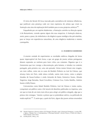 edição para a Infância |85
O início do Século XX ficou marcado pela coexistência de inúmeras influências,
que justificam uma presença cada vez mais expressiva de artistas que viram na
ilustração uma área de exploração fértil também para os seus projectos artísticos160
.
Enquadrada por um espírito Modernista, a Ilustração caminha na direcção oposta
à do Romantismo, vivendo apenas alguns dos seus resquícios. A ilustração afasta-se,
assim, passo a passo, do simbolismo e da elegância quase nostálgica dos pré-rafaelitas,
para se lançar em experiências naturalistas, de uma elegância modernista e mesmo
cosmopolita.
4.1. HUMORISTAS E MODERNISMO
A enorme vontade de experimentar as novidades estéticas chegadas de forma
quase imperceptível de Paris levou a que um grupo de jovens artistas portugueses
dessem expressão ao realismo para fazer crítica aos costumes. Digamos que é o
Humorismo que traz consigo a desconstrução, pela fantasia, e introduz no contexto
português, pela primeira vez, uma arte pensada. Vários nomes firmam esta viragem,
uns mais velhos, como são os casos de Bordalo Pinheiro ou Leal da Câmara, que
alcança fama em Paris, onde estava exilado, outros mais novos, como o próprio
Amadeu de Sousa-Cardoso e ainda Armando de Basto, Emmerico Nunes, Almada
Negreiros, Jorge Barradas, Stuart Carvalhais, Cristiano Cruz, Carlos Botelho, António
Soares e Milly Possoz.
Caricaturistas como Rafael Bordalo Pinheiro, Leal da Câmara e tantos outros,
conquistam um público vasto e fiel através de desenhos publicados na imprensa, uma
vez que se trata de um meio mais eficaz para atingir um público alargado, algo que a
pintura não consegue, “mesmo a pintura que se pretendesse satírica, ou politizada de
modo explícito”161
. É assim que, a partir de Paris, alguns dos jovens artistas enveredam
160 Almada Negreiros é director artístico d’O Papagaio Dourado, surge A Ilustração Portuguesa, a revista ABC,
a Águia, o Sempre Fixe, a Contemporânea, o Domingo Ilustrado, o Século Cómico, o Diário de Lisboa, o
Diário Popular, entre outros.
161 (GONÇALVES, 1998, p. 29).
 