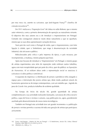 86| edição para a Infância
por essa nova via, assente na caricatura, que José-Augusto França162
classifica de
cómoda irreverência163
.
Em 1911 realiza-se a “Exposição Livre” de Lisboa no salão Bobone, que o mesmo
autor referencia, como a primeira demonstração de oposição ao naturalismo reinante.
O objectivo dos seus autores era o de introduzir o Impressionismo em Portugal.
Contudo não conseguiram afastar-se muito desse naturalismo a que se opunham,
mesmo que as suas obras apresentassem variações técnicas.
Num país tão rural como o Portugal de então, quer o Impressionismo, com forte
ligação à cidade, quer o Simbolismo, que reage à desumanização da sociedade
industrial, não aliciaram o público.
Ridicularizados pela crítica e pela imprensa da época, o país recusava, por
incompreensão, a mudança, mesmo pequena que fosse.
Após esse fracasso de introduzir o “Impressionismo” em Portugal, o mesmo grupo
de artistas experimentou uma série de exposições onde exibiram outros trabalhos,
agora com mais receptividade quer por parte da crítica, quer do público: as Exposições
de Humoristas. Aí se exibiam obras onde a representação social se associava à
caricatura e à sátira política e anticlerical.
A expansão da imprensa e a distribuição de jornais e periódicos tinha alargado o
espaço para a intervenção dos jovens artistas que, deste modo, puderam através do
humorismo aproximar-se do tempo contemporâneo, com um trabalho que , fugindo do
peso da Grande Arte, produziu trabalhos de evidente qualidade.
Na Europa do início do século XX, grande quantidade de artistas
complementavam a sua actividade realizando ilustrações, caricaturas de crítica social e
política, capas de livros e revistas e cartazes, cuja publicação era, agora, grandemente
auxiliada pelo desenvolvimento de novos meios tecnológicos.
Também em Portugal esta actividade teve um grande incremento e a publicação
de jornais e revistas permitiu o sucesso de toda uma geração de artistas que participava
activamente.
162 França, José-Augusto - História da Arte em Portugal — O Modernismo, (século XX). Lisboa: Editorial
Presença, 2004. ISBN 972-23-3244-9. p.10-14.
163 (FRANÇA, J.A., 2000, p. 11).
 