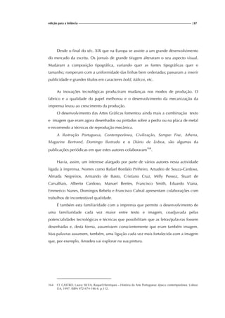edição para a Infância |87
Desde o final do séc. XIX que na Europa se assiste a um grande desenvolvimento
do mercado da escrita. Os jornais de grande tiragem alteraram o seu aspecto visual.
Mudaram a composição tipográfica, variando quer as fontes tipográficas quer o
tamanho; romperam com a uniformidade das linhas bem ordenadas; passaram a inserir
publicidade e grandes títulos em caracteres bold, itálicos, etc.
As inovações tecnológicas produziram mudanças nos modos de produção. O
fabrico e a qualidade do papel melhorou e o desenvolvimento da mecanização da
imprensa levou ao crescimento da produção.
O desenvolvimento das Artes Gráficas fomentou ainda mais a combinação texto
e imagem que eram agora desenhados ou pintados sobre a pedra ou na placa de metal
e recorrendo a técnicas de reprodução mecânica.
A Ilustração Portuguesa, Contemporânea, Civilização, Sempre Fixe, Athena,
Magazine Bertrand, Domingo Ilustrado e o Diário de Lisboa, são algumas da
publicações periódicas em que estes autores colaboraram164
.
Havia, assim, um interesse alargado por parte de vários autores nesta actividade
ligada à imprensa. Nomes como Rafael Bordalo Pinheiro, Amadeo de Souza-Cardoso,
Almada Negreiros, Armando de Basto, Cristiano Cruz, Milly Possoz, Stuart de
Carvalhais, Alberto Cardoso, Manuel Bentes, Francisco Smith, Eduardo Viana,
Emmerico Nunes, Domingos Rebelo e Francisco Cabral apresentam colaborações com
trabalhos de incontestável qualidade.
É também esta familiaridade com a imprensa que permite o desenvolvimento de
uma familiaridade cada vez maior entre texto e imagem, coadjuvada pelas
potencialidades tecnológicas e técnicas que possibilitam que as letras/palavras fossem
desenhadas e, desta forma, assumissem conscientemente que eram também imagem.
Mas palavras assumem, também, uma ligação cada vez mais fortalecida com a imagem
que, por exemplo, Amadeo vai explorar na sua pintura.
164 Cf. CASTRO, Laura; SILVA, Raquel Henriques – História da Arte Portuguesa: época contemporânea. Lisboa:
UA, 1997. ISBN 972-674-186-6. p.112.
 