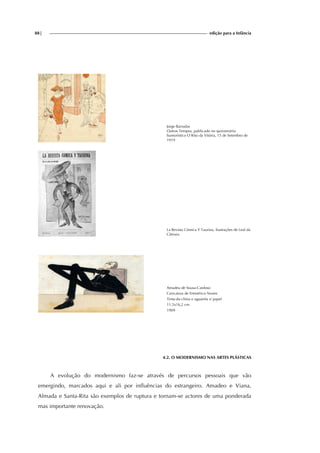 88| edição para a Infância
Jorge Barradas
Outros Tempos, publicado no quinzenário
humorístico O Riso da Vitória, 15 de Setembro de
1919
La Revista Cómica Y Taurina, ilustrações de Leal da
Câmara.
Amadeu de Sousa-Cardoso
Caricatura de Emmérico Nunes
Tinta-da-china e aguarela s/ papel
11,5x16,2 cm
1909
4.2. O MODERNISMO NAS ARTES PLÁSTICAS
A evolução do modernismo faz-se através de percursos pessoais que vão
emergindo, marcados aqui e ali por influências do estrangeiro. Amadeo e Viana,
Almada e Santa-Rita são exemplos de ruptura e tornam-se actores de uma ponderada
mas importante renovação.
 