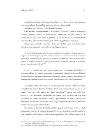 edição para a Infância |89
Amadeo é portanto a excepção que traz alguns ecos do que na Europa se passava,
com uma produção de qualidade incontestável, mas não entendida.
Santa-Rita, traz de Paris a exaltação pelo Futurismo.
Com Almada, Fernando Pessoa e Sá Carneiro, na revista Orpheu e no Portugal
Futurista, tentaram abalar o provincianismo dominante da vida artística. As
consequências não foram além da polémica e do escárnio e o reconhecimento
institucional ou o desenvolvimento do gosto estético do público foi incipiente.
Provocaram, contudo, reacções. Quer em Lisboa quer no Porto foram
ostensivamente recusados, como salienta José-Augusto França:
Os artistas desta ‘primeira geração’ desejaram então dar a arte moderna a Portugal, quer dizer a
um país que, de modo algum preparado para tais aventuras, não sabia que fazer dela. Com tal fim
apelaram eles para a Europa, quer dizer para Paris e para o século XX; mas o seu país tinha-se posto à
margem da geografia cultural do Ocidente e, preso numa crise social e moral que se prolongava,
agarrava-se a valores do século XIX.”165
É este o contexto em que surgem essas vozes inovadoras, discordantes e
incompreendidas. No entanto, assumindo o isolamento, mas com anseios individuais
de originalidade e sucesso, prolongam o estatuto do artista romântico. Pretendiam um
protagonismo individual onde as rivalidades inviabilizaram uma acção concertada.
A década de 20 é premonitora de um novo período histórico – O Estado Novo,
nomeadamente através da obra de Afonso Vieira que, embora tenha iniciado o seu
trabalho com um estilo alegre, em obras posteriores166
assume um estilo mais
patriótico. Este sentimento exacerba-se em obras como O Romance das Ilhas
Encantadas da autoria de Jaime Cortesão, que pretende abordar o período das
descobertas e conquistas marítimas e em textos para representações teatrais, destinados
a festas escolares ou de colectividades.
No entanto, a alteração do cenário político que, de certa forma, tornou o estado
português em mecenas de obras que propagandeavam um passado glorioso de descobertas
e de conquistas, difundindo um forte sentimento patriótico, não inibiu o surgimento de
165 França, José-Augusto- A Arte e a Sociedade Portuguesa no Século XX (1910-1990). Lisboa: Livros Horizonte,
1991. ISBN: 972-24-0810-0. p.20-21.
166 Bartolomeu Marinheiro, Autozinho da Barca do Inferno e Conto de Amadis de Portugal (1922).
 