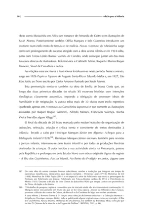 90| edição para a Infância
obras como Mariazinha em África um romance de Fernanda de Castro com ilustrações de
Sarah Afonso. Posteriormente também Ofélia Marques e Inês Guerreiro introduzem um
exotismo num estilo misto de ternura e de malícia. Novas Aventuras de Mariazinha surge
como um prolongamento do sucesso atingido com a obra acima referida e em 1924 edita,
junto com Teresa Leitão Barros, Varinha de Condão, onde consegue juntar um dos mais
luxuosos elencos de ilustradores. Referimo-nos a Cottinelli Telmo, Raquel e Mamia Roque
Gameiro, Stuart de Carvalhais e outros.
As relações entre escritores e ilustradores fortalecem-se neste período. Neste contexto,
surge em 1926 Papim e Papusse de Augusto Santa-Rita e Eduardo Malta e, em 1927, São
João Subiu ao Trono escrito por Carlos Amaro e ilustrado por Sarah Afonso.
Esta premonição sentiu-se também na obra de Emília de Sousa Costa que, ao
longo das duas primeiras décadas do século XX escreveu histórias com intenções
ideológicas claramente assumidas, impondo a obrigação de promover ideais de
humildade e de resignação. A autora edita mais de 30 títulos num estilo repetitivo
(quebrado apenas em Aventuras da Carochinha Japonesa) e que somente as ilustrações
assinadas por Raquel Roque Gameiro, Alfredo Moraes, Francisco Valença, Rocha
Vieira lhes dão algum fôlego167
.
O final da década de 20 ficou marcada pelo notável trabalho de organização de
colecções, selecção, criação e crítica isenta e consistente de textos destinados à
infância levado a cabo por Henrique Marques Júnior em Algumas Achegas para a
Bibliografia Infantil (1928)168
. Henrique Marques Júnior escreveu também para revistas
e jornais infantis, interessou-se pelo teatro infantil e por todas as produções literárias
destinadas às crianças. O autor iniciou a sua actividade ainda na Monarquia, passou
pela República e prolongou-se pelo Estado Novo com obras originais dignas de registo
– A Ilha dos Cozinheiros, Páscoa Infantil, No Reino do Prodígio- e contos, alguns com
167 Da vasta obra da autora constam diversas colectâneas, versões e traduções que integram um tempo de
esperanças republicanas, destacamos aqui alguns exemplos – Primeiras Lições (1914); Memórias de Lili
(1916); Memórias de El-Rei Papão (1914) e em especial a série de Polichinelo que recria a personagem do
Pinóquio em Polichinelo em Lisboa; Polichinelo em Trás-os-Montes (ambos de 1918) e Polichinelo no
Minho (1921). Durante a década de vinte Contos do Joãozinho(1928) que integra contos com proveniência
da Pérsia, do Japão e da Áustria.
168 “O trabalho de pesquisa, registo e comentário por ele iniciado ainda não teve conveniente continuação. H.
Marques Júnior está presente em muito do que se fez nessa época. Através da Biblioteca das Crianças,
promove a difusão dos contos de Grimm, de Perrault e da Condessa de Ségur em versões excelentes.
A casa editora J. Romano Torres & Cª lançou uma colecção de formato reduzido – a Colecção Manecas –
dirigida por Henrique marques Júnior, nela se publicando alguns originais seus, como por exemplo, A Ilha
dos Cozinheiros, Páscoa Infantil, Memorias de uma Boneca. Foi também da Biblioteca Ideal, colecção que
incluiu D. Quixote de la Mancha e As Viagens de Gulliver”. (ROCHA, 2001, p. 66).
 
