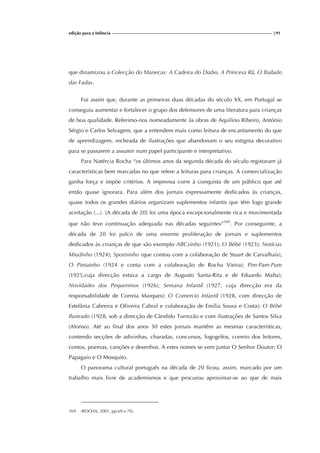 edição para a Infância |91
que dinamizou a Colecção do Manecas: A Cadeira do Diabo, A Princesa Rã, O Bailado
das Fadas.
Foi assim que, durante as primeiras duas décadas do século XX, em Portugal se
conseguiu aumentar e fortalecer o grupo dos defensores de uma literatura para crianças
de boa qualidade. Referimo-nos nomeadamente às obras de Aquilino Ribeiro, António
Sérgio e Carlos Selvagem, que a entendem mais como leitura de encantamento do que
de aprendizagem, recheada de ilustrações que abandonam o seu estigma decorativo
para se passarem a assumir num papel participante e interpretativo.
Para Natércia Rocha “os últimos anos da segunda década do século registaram já
características bem marcadas no que refere a leituras para crianças. A comercialização
ganha força e impõe critérios. A imprensa corre à conquista de um público que até
então quase ignorara. Para além dos jornais expressamente dedicados às crianças,
quase todos os grandes diários organizam suplementos infantis que têm logo grande
aceitação (...). [A década de 20] foi uma época excepcionalmente rica e movimentada
que não teve continuação adequada nas décadas seguintes”169
. Por conseguinte, a
década de 20 foi palco de uma enorme proliferação de jornais e suplementos
dedicados às crianças de que são exemplo ABCzinho (1921); O Bébé (1923); Notícias
Miudinho (1924); Sportsinho (que contou com a colaboração de Stuart de Carvalhais);
O Pintainho (1924 e conta com a colaboração de Rocha Vieira); Pim-Pam-Pum
(1925,cuja direcção estava a cargo de Augusto Santa-Rita e de Eduardo Malta);
Novidades dos Pequeninos (1926); Semana Infantil (1927, cuja direcção era da
responsabilidade de Correia Marques); O Comercio Infantil (1928, com direcção de
Estefânia Cabreira e Oliveira Cabral e colaboração de Emília Sousa e Costa); O Bébé
Ilustrado (1928, sob a direcção de Cândido Torrezão e com ilustrações de Santos Silva
(Alonso). Até ao final dos anos 30 estes jornais mantêm as mesmas características,
contendo secções de adivinhas, charadas, concursos, logogrifos, correio dos leitores,
contos, poemas, canções e desenhos. A estes nomes se vem juntar O Senhor Doutor; O
Papagaio e O Mosquito.
O panorama cultural português na década de 20 ficou, assim, marcado por um
trabalho mais livre de academismos e que procurou aproximar-se ao que de mais
169 (ROCHA, 2001, pp.69 e 70).
 