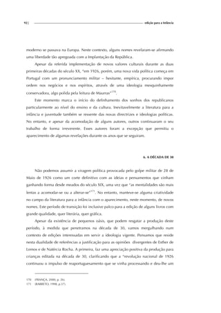92| edição para a Infância
moderno se passava na Europa. Neste contexto, alguns nomes revelaram-se afirmando
uma liberdade tão apregoada com a Implantação da República.
Apesar da referida implementação de novos valores culturais durante as duas
primeiras décadas do século XX, “em 1926, porém, uma nova vida política começa em
Portugal com um pronunciamento militar – hesitante, empírica, procurando impor
ordem nos negócios e nos espíritos, através de uma ideologia mesquinhamente
conservadora, algo polida pela leitura de Maurras”170
.
Este momento marca o início do definhamento dos sonhos dos republicanos
particularmente ao nível do ensino e da cultura. Inevitavelmente a literatura para a
infância e juventude também se ressente das novas directrizes e ideologias políticas.
No entanto, e apesar da acomodação de alguns autores, outros continuaram o seu
trabalho de forma irreverente. Esses autores foram a excepção que permitiu o
aparecimento de algumas revelações durante os anos que se seguiram.
6. A DÉCADA DE 30
Não podemos assumir a viragem política provocada pelo golpe militar de 28 de
Maio de 1926 como um corte definitivo com as ideias e pensamentos que vinham
ganhando forma desde meados do século XIX, uma vez que “as mentalidades são mais
lentas a acomodar-se ou a alterar-se”171
. No entanto, manteve-se alguma criatividade
no campo da literatura para a infância com o aparecimento, neste momento, de novos
nomes. Este período de transição foi inclusive palco para a edição de alguns livros com
grande qualidade, quer literária, quer gráfica.
Apesar da existência de pequenos oásis, que podem resgatar a produção deste
período, à medida que penetramos na década de 30, vamos mergulhando num
contexto de edições interessadas em servir a ideologia vigente. Pensamos que reside
nesta dualidade de referências a justificação para as opiniões divergentes de Esther de
Lemos e de Natércia Rocha. A primeira, faz uma apreciação positiva da produção para
crianças editada na década de 30, clarificando que a “revolução nacional de 1926
continuou o impulso de reaportuguesamento que se vinha processando e deu-lhe um
170 (FRANÇA, 2000, p. 26).
171 (BARRETO, 1998, p.37).
 