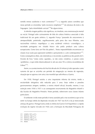 edição para a Infância |93
sentido menos saudosista e mais construtivo”172
e a segunda autora considera que
nesse período se enveredou “pelo excessivo simplismo”173
da estrutura do texto e da
linguagem, “pela infantilidade caricata”174
de alguns temas.
A referida viragem política não significou, no imediato, uma reestruturação mental
ou social. Portugal sofre curiosamente de falta de cultura histórica associada à falta
tradicional de um gosto artístico. E, segundo França “passando do anacronismo à
atemporalidade, preferindo, orgulhosamente, pela pena dos seus filósofos, uma
nacionalista vivência «topológica» a uma ocidental vivência «cronológica», a
sociedade portuguesa em «Estado Novo» não podia produzir uma cultura
europeizante. Como faria um País tão pobre?... Nesta impossibilidade encontraram as
classes ricas razão para ignorarem também o pensamento e a arte contemporânea”175
.
Como consequência disto, são sistemáticas e recorrentes as polémicas dos painéis de S.
Vicente de Fora “vistos como «questão», se não como «mistério», e jamais como
«problema», e que então desencadearam (e até aos anos 70) a crónica escandalosa de
Lisboa”176
.
Assim, os acontecimentos do final da década de 20 tinham já sido operados como
rumores de que se avizinha um período de estagnação ou mesmo de regressão,
situação que se agravou com uma crise mundial que adivinhava a Guerra.
Em 1930, Portugal assistiu a uma inquietante reforma do ensino, tendo a
escolaridade obrigatória sido reduzida para 3 anos. Estas ordens e pressões
governamentais atingem, também, o ensino infantil oficial, levando, mesmo, à sua
extinção entre 1930 e 1937 e ao consequente encerramento do Magistério Infantil e
das Escolas do Magistério Primário. Neste período, sobrevivem raras classes infantis
particulares.
O ambiente vivido neste período é tenso assolado pela crise económica que se fez
sentir na Europa (efeito da depressão iniciada em 1927 nos EUA e da já mencionada
ameaça de guerra). Portugal soma ainda os efeitos da Guerra Civil Espanhola e a rápida
evolução do regime iniciado em 1926 com a formação da Mocidade Portuguesa de
172 (LEMOS, 1997, p.471).
173 (ROCHA, 1984, p.77).
174 (ROCHA, 1984, p.77).
175 (FRANÇA, 2000, p. 27).
176 Ibidem
 