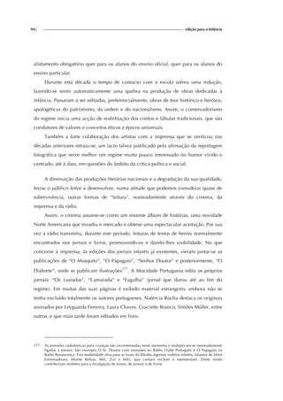 94| edição para a Infância
alistamento obrigatório quer para os alunos do ensino oficial, quer para os alunos do
ensino particular.
Durante esta década o tempo de contacto com a escola sofreu uma redução,
fazendo-se sentir automaticamente uma quebra na produção de obras dedicadas à
infância. Passaram a ser editadas, preferencialmente, obras de teor histórico e heróico,
apologéticas do patriotismo, da ordem e do nacionalismo. Assim, o conservadorismo
do regime inicia uma acção de reabilitação dos contos e fábulas tradicionais, que são
condutores de valores e conceitos éticos e épicos universais.
Também a forte colaboração dos artistas com a imprensa que se verificou nas
décadas anteriores retraiu-se, um facto talvez justificado pela afirmação da reportagem
fotográfica que serve melhor um regime muito pouco interessado no humor vívido e
centrado, até à data, em questões do âmbito da crítica política e social.
A diminuição das produções literárias nacionais e a degradação da sua qualidade,
levou o público leitor a desenvolver, numa atitude que podemos considerar quase de
sobrevivência, outras formas de “leitura”, nomeadamente através do cinema, da
imprensa e da rádio.
Assim, o cinema assume-se como um enorme álbum de histórias, uma novidade
Norte Americana que invadiu o mercado e obteve uma espectacular aceitação. Por sua
vez a rádio transmitiu, durante este período, leituras de textos de heróis normalmente
encontrados nos jornais e livros, promovendo-os e dando-lhes visibilidade. No que
concerne à imprensa, às edições dos jornais infantis já existentes, vieram juntar-se as
publicações de “O Mosquito”, “O Papagaio”, “Senhor Doutor” e posteriormente, “O
Diabrete”, onde se publicam ilustrações177
. A Mocidade Portuguesa edita os próprios
jornais: “Os Lusíadas”, “Camarada” e “Fagulha” (jornal que durou até ao fim do
regime). Em muitas das suas páginas é exibido material estrangeiro, embora não se
tenha excluído totalmente os autores portugueses. Natércia Rocha destaca os originais
assinados por Leyguarda Ferreira, Laura Chaves, Graciette Branco, Simões Müller, entre
outros, e que mais tarde foram editados em livro.
177 As emissões radiofónicas para crianças são incrementadas neste momento e multiplicam-se nomeadamente
ligadas a jornais. São exemplo O Sr. Doutor com emissões no Rádio Clube Português e O Papagaio na
Rádio Renascença. Esta modalidade atira para as luzes da Ribalta algumas vedetas infantis, falamos de Mimi
Extremadouro, Mizete Relvas, Mili, Zizi e Milú, que cantam recitam e representam. Deste modo
contribuíram também para a divulgação de textos, de jornais e de livros.
 