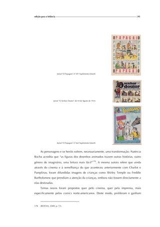 edição para a Infância |95
Jornal "O Papagaio" nº 207 Suplemento Infantil.
Jornal “O Senhor Doutor” de 18 de Agosto de 1934.
Jornal "O Papagaio" nº 662 Suplemento Infantil.
As personagens e os heróis sofrem, necessariamente, uma transformação. Natércia
Rocha acredita que “as figuras dos desenhos animados trazem outras histórias, outro
género de imaginário, uma leitura mais fácil”178
. A mesma autora refere que ainda
através do cinema e à semelhança do que aconteceu anteriormente com Charlot e
Pamplinas, foram difundidas imagens de crianças como Shirley Temple ou Freddie
Bartholomew que prendiam a atenção da crianças, embora não fossem directamente a
elas destinadas.
Temas novos foram propostos quer pelo cinema, quer pela imprensa, mais
especificamente pelos comics norte-americanos. Deste modo, proliferam e ganham
178 (ROCHA, 2000, p. 72).
 
