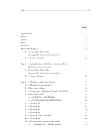 índice |vii
ÍNDICE
Agradecimento i
Resumo iii
Abstract v
Índice vii
Introdução xi
Opções Metodológicas xvii
1. Incorporação e (Re)invenção:
das vanguardas históricas ao contemporâneo 3
2. A palavra e a imagem 25
Cap. I. A Ilustração entre a modernidade e o contemporâneo: 1
Identidade e desenvolvimento. 1
1. Incorporação e (Re)invenção:
das vanguardas históricas ao contemporâneo 3
2. A palavra e a imagem 25
Cap. II. A Edição para a Infância em Portugal 51
1. A Edição do Livro para a Infância 53
2. O livro para a infância 66
3. A Literatura para a Infância em Portugal – o Século XIX 75
4. O início do Século XX 81
4.1. HUMORISTAS E MODERNISMO 85
4.2. O MODERNISMO NAS ARTES PLÁSTICAS 88
6. A Década de 30 92
7. A década de 40 103
8. A década de 50 110
9. A década de 60 137
10. A década de 70 e o 25 de Abril 162
11. A década de 80 186
12. A década de 90 e a entrada no novo milénio 213
12.1. LIVRO-OBJECTO / LIVRO DE ARTISTA 220
 