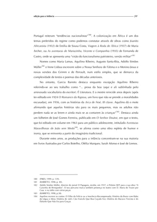 edição para a Infância |97
Portugal reiteram “tendências nacionalistas”180
. A colonização em África é um dos
temas preferidos do regime como podemos constatar através de obras como Joanito
Africanista (1932) de Emília de Sousa Costa, Viagem à Roda de África (1937) de Maria
Archer, ou As aventuras de Mariazinha, Vicente e Companhia (1935) de Fernanda de
Castro, onde se apresenta uma “visão do funcionalismo patrioteiro, versão militar”181
Nomes como Maria Lamas, Aquilino Ribeiro, Augusto Santa-Rita, Adolfo Simões
Müller182
e Irene Lisboa escrevem sobre a Nossa Senhora de Fátima e o Menino Jesus e
novas versões dos Grimm e de Perrault, num estilo simples, que se demarca da
complexidade de textos e poemas das décadas anteriores.
No entanto, Garcia Barreto destaca enquanto excepção Aquilino Ribeiro
referindo-se ao seu trabalho como “... prosa da boa (aqui e ali sublinhada pelo
arrevesado vocabulário do escritor). É Literatura. E o mestre reincide anos depois [após
ter editado em 1924 O Romance da Raposa, um livro que não se prende a moralidades
escusadas], em 1936, com as histórias da Arca de Noé, III classe. Aquilino dá o mote
afirmando que aquelas histórias são para os mais pequenos, mas os adultos não
perdem nada se as lerem e ainda mais se as contarem às crianças”183
. Destaca ainda
um folhetim de José Gomes Ferreira, publicado em O Senhor Doutor, em que o texto,
que foi editado em volume em 1963 para um público adolescente, intitulado Aventuras
Maravilhosas de João sem Medo184
, se afirma como uma obra repleta de humor e
ironia, que se reinventa a partir do imaginário tradicional.
Durante estes anos, as produções para a infância concentram-se na sua maioria
em livros ilustrados por Carlos Botelho, Ofélia Marques; Sarah Afonso e José de Lemos.
180 (PIRES, 1999, p. 139).
181 (BARRETO, 1998, p. 40).
182 Adolfo Simões Müller, director do jornal O Papagaio, recebe, em 1937, o Prémio SEIT para a sua obra “A
Caixinha de Brinquedos”. O seu percurso marca também presença no teatro com D. Maria de Trazer por
Casa e na rádio com várias peças.
183 (BARRETO, 1998, p.38).
184 Aquilino escreve os contos: O Filho da Felícia ou a Inocência Recompensada; História do Burro com Rabo
de Légua e Meia; História de «Joli» Cão Francês Que Boa Caçada Fez; História do Macaco Trocista e do
Elefante Que Não Era para Graças
 