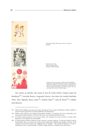 98| edição para a Infância
Ilustração de Sarah Afonso para o livro As meninas a
aprender.
Mariazinha em África.
Autor: Fernanda Castro
Ilustração: Ofélia Marques
Capa de um livro de pautas, ilustrada por Carlos Botelho.
Editado por Neuparth Valentim de Carvalho. Originalmente
este livro continha as pautas das seguintes canções de M. E.
Pacheco Soares: Rosa Branca (uma valsa-canção); Lírio (um
one-step); Brisa (valsa); Verbeña (tango).
Aos autores já referidos vêm juntar-se Ana de Castro Osório, Virgínia Lopes de
Mendonça185
, Graciette Branco, Leyguarda Ferreira, Ana Maria de Lourdes Machado
(Nita), Alice Ogando, Maria Lamas186
, António Botto187
, João de Barros188
e Odette
Saint-Maurice.
185 Publica Maria Migalha uma peça para teatro ilustrada por Vasco Lopes de Mendonça. Publica também A
Nena de Trapos que pertence à Colecção Biblioteca dos Pequeninos.
186 Publica Maria Cotovia uma história profusamente ilustrada, As Aventuras de Cinco Irmãozinhos com
ilustrações de Ofélia Marques e Os Brincos de Cereja com ilustrações de Júlio de Sousa.
187 De António Botto destaca-se O Livro das Crianças com ilustrações de Carlos Carneiro e O Meu Amor
Pequenino com ilustrações de Fred Kradolfer.
188 O nome de João de Barros sobressai no que concerne a iniciativa editorial. A colecção Grandes Livros da
Humanidade coloca ao alcance das crianças obras importantes adaptadas por grandes escritores. Neste
contexto, João de Barros edita uma adaptação de Os Lusíadas – Os Lusíadas Contados às Crianças e
Lembrados ao Povo e, posteriormente, A História Trágico-Marítima, A Odisseia entre outras obras.
 