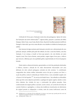 edição para a Infância |99
Bazar de Brinquedos de Graciette Branco
il. de Alfredo Moraes
1930.
A década de 30 traz para a Ilustração nomes das artes portuguesas. Apesar de muitas
das ilustrações não serem referenciadas189
, algumas delas, possuem a assinatura de Ofélia
Marques, Mário Costa, Laura Costa, Rocha Vieira, Stuart de Carvalhais (pioneiro da BD em
Portugal) e Maria Keil, que inicia nesta década o seu trabalho no âmbito da ilustração para
adultos.
Este interesse de alguns pintores pela ilustração coincide com a demonstração de uma
particular atenção, também pela parte dos editores, de aliar a uma boa história, uma boa
ilustração. A cor começa a invadir os livros que passam a ter, sem dúvida, um outro
impacto visual. Para Garcia Barreto, neste período, surgem alguns livros para a infância
que marcam a diferença por uma qualidade gráfica experimentada em livros de pequeno
formato.
Deste modo os desenvolvimentos apresentados ao nível das produções destinadas
à infância, durante a década de 30, estão directamente relacionados com uma
definição da vida cultural portuguesa centrada em três vectores: “a contribuição
vanguardista dos artistas melhor informados acerca do que se passava em Paris; a
acção da política cultural conduzida por António Ferro; e uma ansiedade surgida com
a Guerra Civil de Espanha”190
. Ao serviço do Estado Novo, “são editadas ou difundidas
obras que têm como objectivo prioritário a apologia do regime vigente, dando-o como
único detentor das virtudes da raça e continuador das glórias passadas. Estas
condicionantes de origem política suscitam, [como vimos], um acréscimo de obras de
carácter histórico e apologético, o reforço das tendências moralizantes em detrimento
do original perante as adaptações e versões, tanto de contos tradicionais como de
189 Multiplicam-se as colecções de livros dedicados às crianças e aos jovens que, grande parte das vezes são
impressos em pequenos formatos e de modesta apresentação.
190 (GONÇALVES, 1998, p. 54).
 