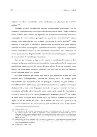 100| edição para a Infância
extractos de obras consideradas como satisfazendo os objectivos do momento
político”191
.
Também ao nível da educação algumas transformações aconteceram, não foi
somente o ensino elementar que sofreu com as novas directrizes do Estado, também o
ensino de Belas Artes confirma um regresso a um academismo oitocentista, atestando a
estagnação do ensino artístico português que espera por uma Reforma192
, adiada
sempre pelas reformulações que a época concretizou de modo possível193
. Neste
contexto, a formação e a informação teóricas eram igualmente deficientes. Existiam
anexadas ao ensino de uma prática profissional tradicional e ligavam-se a um ensino
cultural ou erudito da história da arte, da estética e da teoria da arte. Falamos de um
ensino que se desenha de generalidades e de visões tradicionalistas, presas a esquemas
de pensamento e de metodologia oitocentistas.
Para os que tentavam a fuga a estes sistema e morfologia de ensino, só lhes
restava a saída para uma Europa contemporânea, procurando um local arejado, que
possibilitasse o desempoeirar das mentes. Uma sacudidela de capote necessária e que
deixava os artistas deste tempo na expectativa de fazer cair por terra as insistentes
formas de fazer e pensar dos “antigos”.
Foi neste contexto que muitos dos artistas que pretendiam aceder aos actos
culturais mais contemporâneos, lutaram em diversos locais da Europa, quase
heroicamente, pela modernização da arte portuguesa. Referimo-nos, por exemplo, a
Maria Helena Vieira da Silva que apresenta nesses anos “as suas originais composições
abstraccionistas, com uma linguagem centrada em puros elementos formais e
cromáticos, utilizados obsessivamente, como uma escrita capaz de sistematizar a
meditação estrutural sobre a construção-destruição do espaço pictural”194
Em Janeiro
de 1936, Vieira da Silva e Arpad Szenes, então em Portugal, expõem as suas pinturas
abstractas no seu atelier de Lisboa. Nesse mesmo ano inicia-se a publicação de
"Madame la Grammaire", no jornal Paris Soir, com desenhos de Vieira da Silva e texto
191 (ROCHA, 2000, p.72).
192 A este fenómeno, de ineficácia sistemática das reformas, se referiu Francisco Keil do Amaral, a propósito
dos currículos ligados aos estudos da arquitectura, como “permanência de mentalidade que não foi
reformada”. E José-Augusto França afirma que “a reforma do ensino das Belas Artes de 1957 – pareceu-me
quando surpreendido dei conta dela – põe as coisas no pé em que deviam estar para serem reformadas”
(FRANÇA, 1959).
193 Desde o início do século foram três, a de 1911, a de 1932 e a de 1957. Todas foram pouco eficazes, porque
o ensino artístico se ancorava ao academismo personalizado pelos mestres, apoiados por um programa
curricular inteiramente académico.
194 (GONÇALVES, 1998, p. 54).
 