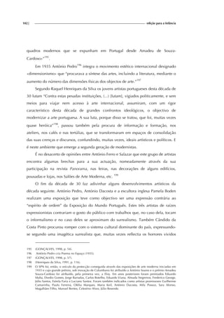 102| edição para a Infância
quadros modernos que se expunham em Portugal desde Amadeu de Souza-
Cardoso»”195
.
Em 1935 António Pedro196
integra o movimento estético internacional designado
«dimensionismo» que “procurava a síntese das artes, incluindo a literatura, mediante o
aumento do número das dimensões físicas dos objectos de arte.”197
Segundo Raquel Henriques da Silva os jovens artistas portugueses desta década de
30 lutam “Contra estas pesadas instituições, (...) [lutam], vigiados politicamente, e sem
meios para viajar nem acesso à arte internacional, assumiram, com um rigor
característico desta década de grandes confrontos ideológicos, o objectivo de
modernizar a arte portuguesa. A sua luta, porque disso se tratou, que foi, muitas vezes
quase heróica”198
, passou também pela procura de informação e formação, nos
ateliers, nos cafés e nas tertúlias, que se transformaram em espaços de consolidação
das suas crenças e discursos, confundindo, muitas vezes, ideais artísticos e políticos. E
é neste ambiente que emerge a segunda geração de modernistas.
É no desacerto de opiniões entre António Ferro e Salazar que este grupo de artistas
encontra algumas brechas para a sua actuação, nomeadamente através da sua
participação na revista Panorama, nas feiras, nas decorações de alguns edifícios,
pousadas e lojas, nos Salões de Arte Moderna, etc. 199
O fim da década de 30 faz adivinhar alguns desenvolvimentos artísticos da
década seguinte. António Pedro, António Dacosta e a escultora inglesa Pamela Boden
realizam uma exposição que teve como objectivo ser uma expressão contrária ao
“espírito de ordem” da Exposição do Mundo Português. Estes três artistas de raízes
expressionistas contrariam o gosto do público com trabalhos que, no caso dela, tocam
o informalismo e no caso deles se aproximam do surrealismo. Também Cândido da
Costa Pinto procurou romper com o sistema cultural dominante do país, expressando-
se segundo uma imagética surrealista que, muitas vezes reflectia os horrores vividos
195 (GONÇALVES, 1998, p. 54).
196 António Pedro cria Poema no Espaço (1935).
197 (GONÇALVES, 1998, p. 57).
198 (Henriques da Silva, 1991, p. 116).
199 O SPN foi, então, o veículo da protecção conseguida através das exposições de arte moderna iniciadas em
1935 e cujo grande prémio, sob inovação de Columbano foi atribuído a António Soares e o prémio Amadeu
Souza-Cardoso foi atribuído, pela primeira vez, a Eloy. Em anos posteriores foram premiados Eduardo
Malta, Dordio Gomes, Jorge Barradas, Carlos Botelho, Eduardo Viana, Almada Negreiros, Frederico George,
Júlio Santos, Estrela Faria e Luciano Santos. Foram também indicados como artistas promissores Guilherme
Camarinha, Paulo Ferreira, Ofélia Marques, Maria Keil, António Dacosta, Mily Possoz, Sara Afonso,
Magalhães Filho, Manuel Bentes, Celestino Alves, Júlio Resende.
 