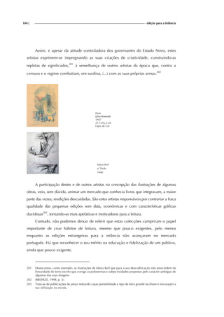 104| edição para a Infância
Assim, e apesar da atitude controladora dos governantes do Estado Novo, estes
artistas exprimem-se impregnando as suas criações de criatividade, construindo-as
repletas de significados,201
à semelhança de outros artistas da época que, contra a
censura e o regime combatiam, em surdina, (...) com as suas próprias armas.202
Paris
Júlio Resende
1947
21,7x16,5 cm
Lápis de Cor
Maria Keil
s/ Título
1940
A participação destes e de outros artistas na concepção das ilustrações de algumas
obras, veio, sem dúvida, animar um mercado que conhecia livros que integravam, a maior
parte das vezes, reedições descuidadas. São estes artistas responsáveis por contrariar a fraca
qualidade das pequenas edições sem data, económicas e com características gráficas
duvidosas203
, tornando-as mais apelativas e motivadoras para a leitura.
Contudo, não podemos deixar de referir que estas colecções cumpriram o papel
importante de criar hábitos de leitura, mesmo que pouco exigentes, pelo menos
enquanto as edições estrangeiras para a infância não avançaram no mercado
português. Há que reconhecer o seu mérito na educação e fidelização de um público,
ainda que pouco exigente.
201 Destacamos, como exemplo, as ilustrações de Maria Keil que para a sua descodificação não prescindem da
linearidade do texto escrito que corrige as polissemias e subjectividades propostas pelo carácter ambíguo de
algumas das suas imagens.
202 (BRONZE, 1998, p. 3).
203 Trata-se de publicações de preço reduzido cujas portabilidade e tipo de letra grande facilitam e encorajam a
sua utilização na escola.
 
