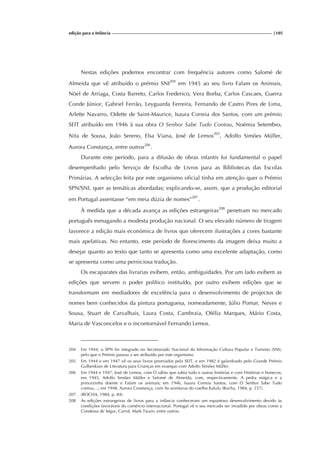 edição para a Infância |105
Nestas edições podemos encontrar com frequência autores como Salomé de
Almeida que vê atribuído o prémio SNI204
em 1945 ao seu livro Falam os Animais,
Nöel de Arriaga, Costa Barreto, Carlos Frederico, Vera Borba, Carlos Cascaes, Guerra
Conde Júnior, Gabriel Ferrão, Leyguarda Ferreira, Fernando de Castro Pires de Lima,
Arlette Navarro, Odette de Saint-Maurice, Isaura Correia dos Santos, com um prémio
SEIT atribuído em 1946 à sua obra O Senhor Sabe Tudo Contou, Noémia Setembro,
Nita de Sousa, João Sereno, Elsa Viana, José de Lemos205
, Adolfo Simões Müller,
Aurora Constança, entre outros206
.
Durante este período, para a difusão de obras infantis foi fundamental o papel
desempenhado pelo Serviço de Escolha de Livros para as Bibliotecas das Escolas
Primárias. A selecção feita por este organismo oficial tinha em atenção quer o Prémio
SPN/SNI, quer as temáticas abordadas; explicando-se, assim, que a produção editorial
em Portugal assentasse “em meia dúzia de nomes”207
.
À medida que a década avança as edições estrangeiras208
penetram no mercado
português esmagando a modesta produção nacional. O seu elevado número de tiragem
favorece a edição mais económica de livros que oferecem ilustrações a cores bastante
mais apelativas. No entanto, este período de florescimento da imagem deixa muito a
desejar quanto ao texto que tanto se apresenta como uma excelente adaptação, como
se apresenta como uma perniciosa tradução.
Os escaparates das livrarias exibem, então, ambiguidades. Por um lado exibem as
edições que servem o poder político instituído, por outro exibem edições que se
transformam em mediadores de excelência para o desenvolvimento de projectos de
nomes bem conhecidos da pintura portuguesa, nomeadamente, Júlio Pomar, Neves e
Sousa, Stuart de Carvalhais, Laura Costa, Cambraia, Ofélia Marques, Mário Costa,
Maria de Vasconcelos e o incontornável Fernando Lemos.
204 Em 1944, o SPN foi integrado no Secretariado Nacional da Informação Cultura Popular e Turismo (SNI),
pelo que o Prémio passou a ser atribuído por este organismo.
205 Em 1944 e em 1947 vê os seus livros premiados pela SEIT, e em 1982 é galardoado pelo Grande Prémio
Gulbenkian de Literatura para Crianças em exaequo com Adolfo Simões Müller.
206 Em 1944 e 1947, José de Lemos, com O sábio que sabia tudo e outras histórias e com Histórias e bonecos;
em 1945, Adolfo Simões Müller e Salomé de Almeida, com, respectivamente, A pedra mágica e a
princezinha doente e Falam os animais; em 1946, Isaura Correia Santos, com O Senhor Sabe Tudo
contou…; em 1948, Aurora Constança, com As aventuras do coelho Kalulu (Rocha, 1984, p. 257).
207 (ROCHA, 1984, p. 84).
208 As edições estrangeiras de livros para a infância conheceram um espantoso desenvolvimento devido às
condições favoráveis do comércio internacional. Portugal vê o seu mercado ser invadido por obras como a
Condessa de Ségur, Carrol, Mark Twain, entre outros.
 