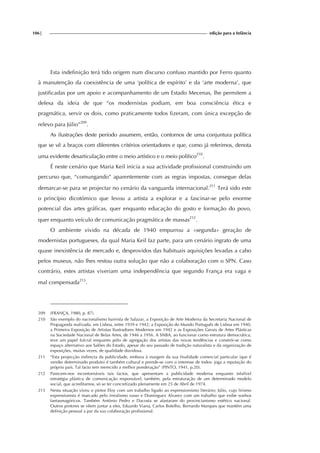 106| edição para a Infância
Esta indefinição terá tido origem num discurso confuso mantido por Ferro quanto
à manutenção da coexistência de uma ‘política de espírito’ e da ‘arte moderna’, que
justificadas por um apoio e acompanhamento de um Estado Mecenas, lhe permitem a
defesa da ideia de que “os modernistas podiam, em boa consciência ética e
pragmática, servir os dois, como praticamente todos fizeram, com única excepção de
relevo para Júlio”209
.
As ilustrações deste período assumem, então, contornos de uma conjuntura política
que se vê a braços com diferentes critérios orientadores e que, como já referimos, denota
uma evidente desarticulação entre o meio artístico e o meio político210
.
É neste cenário que Maria Keil inicia a sua actividade profissional construindo um
percurso que, “comungando” aparentemente com as regras impostas, consegue delas
demarcar-se para se projectar no cenário da vanguarda internacional.211
Terá sido este
o princípio dicotómico que levou a artista a explorar e a fascinar-se pelo enorme
potencial das artes gráficas, quer enquanto educação do gosto e formação do povo,
quer enquanto veículo de comunicação pragmática de massas212
.
O ambiente vivido na década de 1940 empurrou a «segunda» geração de
modernistas portugueses, da qual Maria Keil faz parte, para um cenário ingrato de uma
quase inexistência de mercado e, desprovidos das habituais aquisições levadas a cabo
pelos museus, não lhes restou outra solução que não a colaboração com o SPN. Caso
contrário, estes artistas viveriam uma independência que segundo França era vaga e
mal compensada213
.
209 (FRANÇA, 1980, p. 87).
210 São exemplo do nacionalismo bairrista de Salazar, a Exposição de Arte Moderna da Secretaria Nacional de
Propaganda realizada, em Lisboa, entre 1939 e 1942; a Exposição do Mundo Português de Lisboa em 1940,
a Primeira Exposição de Artistas Ilustradores Modernos em 1942 e as Exposições Gerais de Artes Plásticas
na Sociedade Nacional de Belas Artes, de 1946 a 1956. A SNBA, ao funcionar como estrutura democrática,
teve um papel fulcral enquanto pólo de agregação dos artistas das novas tendências e constrói-se como
espaço alternativo aos Salões do Estado, apesar do seu passado de tradição naturalista e da organização de
exposições, muitas vezes, de qualidade duvidosa.
211 “Esta projecção indirecta da publicidade, embora à margem da sua finalidade comercial particular (que é
vender determinado produto) é também cultural e prende-se com o interesse de todos: joga a reputação do
próprio país. Tal facto tem merecido a melhor ponderação” (PINTO, 1941, p.20).
212 Parecem-nos incontornáveis tais factos, que apresentam a publicidade moderna enquanto infalível
estratégia plástica de comunicação responsável, também, pela estruturação de um determinado modelo
social, que acreditamos, só se ter concretizado plenamente em 25 de Abril de 1974.
213 Nesta situação viveu o pintor Eloy com um trabalho ligado ao expressionismo literário; Júlio, cujo lirismo
expressionista é marcado pelo irrealismo russo e Dominguez Alvarez com um trabalho que exibe sonhos
fantasmagóricos. Também António Pedro e Dacosta se afastaram do provincianismo estético nacional.
Outros pintores se vêem juntar a eles, Eduardo Viana, Carlos Botelho, Bernardo Marques que mantêm uma
definição pessoal a par da sua colaboração profissional.
 