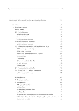 viii| índice
Cap III. Maria Keil e Manuela Bacelar: Aproximações e Desvios 239
Maria Keil 241
1. Tendências Estéticas 241
2. Análise de Obra 243
2.1. Tipo de Ilustração 245
a) Realismo estilizado 245
b) Continuidades 247
c) Novos desenvolvimentos 249
2.2 Ilustração abstracta geométrica 257
a) Novos desenvolvimentos 260
2.3. Recursos para a representação do espaço real de acção 261
2.3.1. Uso de perspectiva rigorosa 262
2.3.2. Outras estratégias 264
a) Colocação dos elementos visuais na página 265
b) Sobreposição 266
c) Dimensão 267
d) Pormenorização do desenho 268
e) Valor lumínico 270
f) Figura/fundo 272
2.4. Materiais e técnicas utilizadas 273
2.5. Análise Gráfica e Composição de Página 288
a) Novos desenvolvimentos 295
Manuela Bacelar 305
1. Tendências Estéticas 305
2. Análise de Obra 307
2.1. Tipo de Ilustração 309
a) Naturalismo 309
b) Representação Surrealizante 312
c) Abstracção 314
d) Estereótipos e influências culturais portuguesas e estrangeiras 317
e) Influências (Arte do Século XX: Gustav Klimt, Chagall, Picasso, Matisse, Hundertwasser) 320
f) Influências de Trnka 326
 