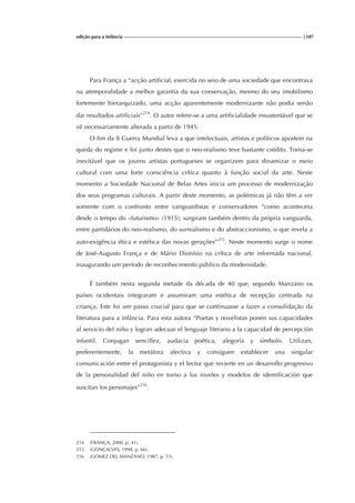 edição para a Infância |107
Para França a “acção artificial, exercida no seio de uma sociedade que encontrava
na atemporalidade a melhor garantia da sua conservação, mesmo do seu imobilismo
fortemente hierarquizado, uma acção aparentemente modernizante não podia senão
dar resultados artificiais”214
. O autor refere-se a uma artificialidade insustentável que se
vê necessariamente alterada a partir de 1945.
O fim da II Guerra Mundial leva a que intelectuais, artistas e políticos apostem na
queda do regime e foi junto destes que o neo-realismo teve bastante crédito. Torna-se
inevitável que os jovens artistas portugueses se organizem para dinamizar o meio
cultural com uma forte consciência crítica quanto à função social da arte. Neste
momento a Sociedade Nacional de Belas Artes inicia um processo de modernização
dos seus programas culturais. A partir deste momento, as polémicas já não têm a ver
somente com o confronto entre vanguardistas e conservadores “como acontecera
desde o tempo do «futurismo» (1915); surgiram também dentro da própria vanguarda,
entre partidários do neo-realismo, do surrealismo e do abstraccionismo, o que revela a
auto-exigência ética e estética das novas gerações”215
. Neste momento surge o nome
de José-Augusto França e de Mário Dionísio na crítica de arte informada nacional,
inaugurando um período de reconhecimento público da modernidade.
É também nesta segunda metade da década de 40 que, segundo Manzano os
países ocidentais integraram e assumiram uma estética de recepção centrada na
criança. Este foi um passo crucial para que se continuasse a fazer a consolidação da
literatura para a infância. Para esta autora “Poetas y novelistas ponen sus capacidades
al servicio del niño y logran adecuar el lenguaje literario a la capacidad de percepción
infantil. Conjugan sencillez, audacia poética, alegoría y símbolo. Utilizan,
preferentemente, la metáfora afectiva y consiguen establecer una singular
comunicación entre el protagonista y el lector que revierte en un desarrollo progresivo
de la personalidad del niño en torno a los niveles y modelos de identificación que
suscitan los personajes”216
.
214 (FRANÇA, 2000, p. 41).
215 (GONÇALVES, 1998, p. 66).
216 (GOMEZ DEL MANZANO, 1987, p. 13).
 