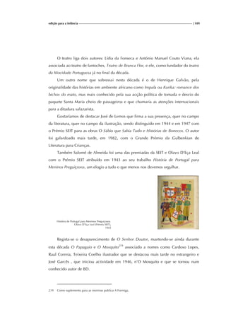 edição para a Infância |109
O teatro liga dois autores: Lídia da Fonseca e António Manuel Couto Viana, ela
associada ao teatro de fantoches, Teatro de Branca Flor, e ele, como fundador do teatro
da Mocidade Portuguesa já no final da década.
Um outro nome que sobressai nesta década é o de Henrique Galvão, pela
originalidade das histórias em ambiente africano como Impala ou Kurika: romance dos
bichos do mato, mas mais conhecido pela sua acção política de tomada e desvio do
paquete Santa Maria cheio de passageiros e que chamaria as atenções internacionais
para a ditadura salazarista.
Gostaríamos de destacar José de Lemos que firma a sua presença, quer no campo
da literatura, quer no campo da ilustração, sendo distinguido em 1944 e em 1947 com
o Prémio SEIT para as obras O Sábio que Sabia Tudo e Histórias de Bonecos. O autor
foi galardoado mais tarde, em 1982, com o Grande Prémio da Gulbenkian de
Literatura para Crianças.
Também Salomé de Almeida foi uma das premiadas da SEIT e Olavo D’Eça Leal
com o Prémio SEIT atribuído em 1943 ao seu trabalho História de Portugal para
Meninos Preguiçosos, um elogio a tudo o que menos nos devemos orgulhar.
História de Portugal para Meninos Preguiçosos.
Olávo D’Eça Leal (Prémio SEIT),
1943
Regista-se o desaparecimento de O Senhor Doutor, mantendo-se ainda durante
esta década O Papagaio e O Mosquito219
associado a nomes como Cardoso Lopes,
Raul Correia, Teixeira Coelho ilustrador que se destacou mais tarde no estrangeiro e
José Garcês , que iniciou actividade em 1946, n’O Mosquito e que se tornou num
conhecido autor de BD.
219 Como suplemento para as meninas publica A Formiga.
 