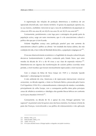 edição para a Infância |111
A segmentação das relações de produção determinava a existência de um
operariado diversificado, num mesmo território. O grosso da população operária era,
na sua maioria, analfabeto: mencione-se que a taxa de analfabetismo da população se
cifrava em 49% nos anos 40, em 40,4% nos anos 50, em 30,3% nos anos 60222
.
Curiosamente, paralelamente a esta fuga para o estrangeiro de grande parte da
população activa, surge um outro movimento, que é o do associativismo cultural e
político dos que por cá iam ficando.
Violante Magalhães avança uma justificação possível para este aumento do
associativismo cultural e político ao afirmar: “em resultado dos baixos salários, das más
condições de vida, e face à falta de liberdade democrática, a população congregava-se”223
.
O escasso desenvolvimento económico e a fragilidade da situação cultural do país
deviam-se fundamentalmente à política conduzida pelo Estado Novo, que entre
meados da década de 30 e a de 40 viveu a sua «fase de expressão máxima»224
.
Detenhamo-nos em algumas das transformações de carácter político ocorridas nesse
período, a nível mundial, que tiveram inevitavelmente repercussões a nível nacional:
Com o colapso da Bolsa de Nova Iorque em 1929 e a chamada “grande
depressão”, o desemprego foi inevitável.
A este ambiente de crise, Americana e de repercussão internacional, vieram-se
acrescentar, na década seguinte, a fome na Península Ibérica, provocada pela Guerra
Civil Espanhola (1936-39) e o desmembramento e destruição de estados e sociedades,
principalmente da velha Europa, com a consequente partilha desta pelas principais
zonas de influência económica e ideológica dos grandes blocos bélicos em confronto
na II Guerra Mundial (1939-45)225
.
Curiosamente, na década de 30, e apesar da crise, Portugal apresenta “um
superavit” orçamental como há quinze anos não havia memória. Era Salazar à frente da
pasta das Finanças, [concretizando a sua política de entesouramento e não aplicação
222 (ROSAS, 1994, p.24).
223 (MAGALHÃES, 2008, p. 53).
224 (LIMA, 1979, p. II).
225 A II Guerra Mundial trouxe a Portugal espiões e refugiados com poder económico.
 