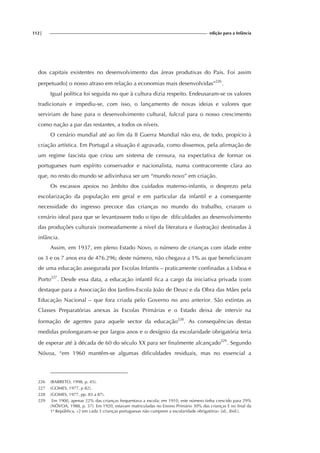 112| edição para a Infância
dos capitais existentes no desenvolvimento das áreas produtivas do Pais. Foi assim
perpetuado] o nosso atraso em relação a economias mais desenvolvidas”226
.
Igual política foi seguida no que à cultura dizia respeito. Endeusaram-se os valores
tradicionais e impediu-se, com isso, o lançamento de novas ideias e valores que
serviriam de base para o desenvolvimento cultural, fulcral para o nosso crescimento
como nação a par das restantes, a todos os níveis.
O cenário mundial até ao fim da II Guerra Mundial não era, de todo, propício à
criação artística. Em Portugal a situação é agravada, como dissemos, pela afirmação de
um regime fascista que criou um sistema de censura, na expectativa de formar os
portugueses num espírito conservador e nacionalista, numa contracorrente clara ao
que, no resto do mundo se adivinhava ser um “mundo novo” em criação.
Os escassos apoios no âmbito dos cuidados materno-infantis, o desprezo pela
escolarização da população em geral e em particular da infantil e a consequente
necessidade do ingresso precoce das crianças no mundo do trabalho, criaram o
cenário ideal para que se levantassem todo o tipo de dificuldades ao desenvolvimento
das produções culturais (nomeadamente a nível da literatura e ilustração) destinadas à
infância.
Assim, em 1937, em pleno Estado Novo, o número de crianças com idade entre
os 3 e os 7 anos era de 476.296; deste número, não chegava a 1% as que beneficiavam
de uma educação assegurada por Escolas Infantis – praticamente confinadas a Lisboa e
Porto227
. Desde essa data, a educação infantil fica a cargo da iniciativa privada (com
destaque para a Associação dos Jardins-Escola João de Deus) e da Obra das Mães pela
Educação Nacional – que fora criada pelo Governo no ano anterior. São extintas as
Classes Preparatórias anexas às Escolas Primárias e o Estado deixa de intervir na
formação de agentes para aquele sector da educação228
. As consequências destas
medidas prolongaram-se por largos anos e o desígnio da escolaridade obrigatória teria
de esperar até à década de 60 do século XX para ser finalmente alcançado229
. Segundo
Nóvoa, “em 1960 mantêm-se algumas dificuldades residuais, mas no essencial a
226 (BARRETO, 1998, p. 45).
227 (GOMES, 1977, p 82).
228 (GOMES, 1977, pp. 83 a 87).
229 Em 1900, apenas 22% das crianças frequentava a escola; em 1910, este número tinha crescido para 29%
(NÓVOA, 1988, p. 37). Em 1920, estavam matriculadas no Ensino Primário 30% das crianças E no final da
1ª República, «2 em cada 3 crianças portuguesas não cumprem a escolaridade obrigatória» (id., ibid.).
 