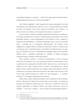 edição para a Infância |113
escolaridade obrigatória é cumprida (…). Mais de um século após ter sido decretada, a
obrigatoriedade escolar torna-se, enfim, uma realidade”230
Para Violante Magalhães, “sendo inseparável da estrutura demográfica, do modo
de produção e das instituições por onde ela circula, a criança portuguesa de meados
do século XX apresenta, como vimos, espaços de penumbra, que a História e as
Ciências Sociais, com certeza, se encarregarão de esclarecer e comprovar”231
.
Para esta autora, a literatura portuguesa produzida neste período, em particular a
neo-realista, empenhou-se em clarear os referidos espaços de penumbra. Os escritores
pretendiam salientar a enorme desigualdade social existente no País, o desprezo e
exploração dos trabalhadores e a indiscutível importância que a criança ia assumindo
numa sociedade que os desamparara definitivamente. Esta literatura nunca
negligenciou as opções estéticas, imbuídas do materialismo histórico e dialéctico que
os norteavam, quer a nível literário quer a nível plástico (reconhecíveis quer em capas,
quer em ilustrações de livros). O empenhamento ideológico destes autores pretendia
também expor a vergonhosa disparidade da condição da infância portuguesa
comparativamente a situações vividas noutros países.
Neste momento começam a verificar-se transformações a nível da estrutura
familiar que se transforma, com a nova situação da mulher no mundo laboral e com o
reconhecimento da exploração do trabalho infantil. Mas não é só a este nível que tal
mudança se nota. Toda a estrutura social se ressente e, percebendo que o sistema
político começa a quebrar lentamente a sua carapaça, alguns artista plásticos nacionais
conduziram a sua obra por trilhos que os levaram a uma estética que marcaria as artes
visuais deste período particular da história da arte portuguesa - o «realismo-
socialista»232
, em Portugal conhecido por Neo-realismo.
Muitos destes artistas trabalharam também como ilustradores de obras literárias,
durante a década de 50, dentro dos conceitos desta corrente estética e norteados por
princípios que originaram imagens que eram e ainda são, o espelho do cenário que
traçamos. Igualmente, na literatura infantil, estes artistas procuraram, através do
mediador – o livro para a infância -, mais um espaço de experimentação plástica e
230 (NÓVOA, 1992, p. 481).
231 (MAGALHÃES, 2008, p. 61).
232 O « realismo-socialista» foi baptizado como «neo-realismo» por uma questão de prudência e de Censura.
Trata-se de uma estética definida alguns anos antes através da literatura de ficção de Redol, Fonseca e Feijó.
 