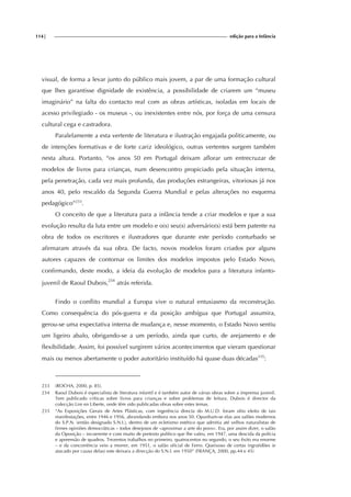 114| edição para a Infância
visual, de forma a levar junto do público mais jovem, a par de uma formação cultural
que lhes garantisse dignidade de existência, a possibilidade de criarem um “museu
imaginário” na falta do contacto real com as obras artísticas, isoladas em locais de
acesso privilegiado - os museus -, ou inexistentes entre nós, por força de uma censura
cultural cega e castradora.
Paralelamente a esta vertente de literatura e ilustração engajada politicamente, ou
de intenções formativas e de forte cariz ideológico, outras vertentes surgem também
nesta altura. Portanto, “os anos 50 em Portugal deixam aflorar um entrecruzar de
modelos de livros para crianças, num desencontro propiciado pela situação interna,
pela penetração, cada vez mais profunda, das produções estrangeiras, vitoriosas já nos
anos 40, pelo rescaldo da Segunda Guerra Mundial e pelas alterações no esquema
pedagógico”233
.
O conceito de que a literatura para a infância tende a criar modelos e que a sua
evolução resulta da luta entre um modelo e o(s) seu(s) adversário(s) está bem patente na
obra de todos os escritores e ilustradores que durante este período conturbado se
afirmaram através da sua obra. De facto, novos modelos foram criados por alguns
autores capazes de contornar os limites dos modelos impostos pelo Estado Novo,
confirmando, deste modo, a ideia da evolução de modelos para a literatura infanto-
juvenil de Raoul Dubois,234
atrás referida.
Findo o conflito mundial a Europa vive o natural entusiasmo da reconstrução.
Como consequência do pós-guerra e da posição ambígua que Portugal assumira,
gerou-se uma expectativa interna de mudança e, nesse momento, o Estado Novo sentiu
um ligeiro abalo, obrigando-se a um período, ainda que curto, de arejamento e de
flexibilidade. Assim, foi possível surgirem vários acontecimentos que vieram questionar
mais ou menos abertamente o poder autoritário instituído há quase duas décadas235
:
233 (ROCHA, 2000, p. 85).
234 Raoul Dubois é especialista de literatura infantil e é também autor de várias obras sobre a imprensa juvenil.
Tem publicado críticas sobre livros para crianças e sobre problemas de leitura. Dubois é director da
colecção Lire en Liberte, onde têm sido publicadas obras sobre estes temas.
235 “As Exposições Gerais de Artes Plásticas, com ingerência directa do M.U.D. foram sítio eleito de tais
manifestações, entre 1946 e 1956, abrandando embora nos anos 50. Opunham-se elas aos salões modernos
do S.P.N. (então designado S.N.I.), dentro de um ecletismo estético que admitia até velhos naturalistas de
firmes opiniões democráticas – todos desejosos de «aproximar a arte do povo». Era, por assim dizer, o salão
da Oposição – incoerente e com muito de pretexto político que lhe valeu, em 1947, uma descida da polícia
e apreensão de quadros. Trezentos trabalhos no primeiro, quatrocentos no segundo, o seu êxito era enorme
– e da concorrência veio a morrer, em 1951, o salão oficial de Ferro. Queixoso de certas ingratidões (e
atacado por causa delas) este deixara a direcção do S.N.I. em 1950” (FRANÇA, 2000, pp.44 e 45)
 