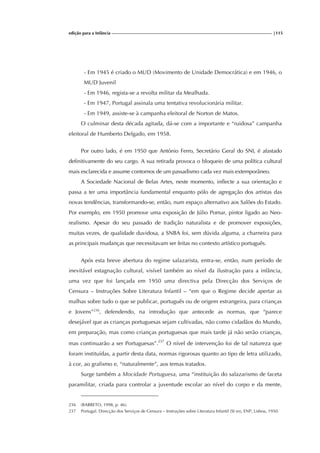 edição para a Infância |115
- Em 1945 é criado o MUD (Movimento de Unidade Democrática) e em 1946, o
MUD Juvenil
- Em 1946, regista-se a revolta militar da Mealhada.
- Em 1947, Portugal assinala uma tentativa revolucionária militar.
- Em 1949, assiste-se à campanha eleitoral de Norton de Matos.
O culminar desta década agitada, dá-se com a importante e “ruidosa” campanha
eleitoral de Humberto Delgado, em 1958.
Por outro lado, é em 1950 que António Ferro, Secretário Geral do SNI, é afastado
definitivamente do seu cargo. A sua retirada provoca o bloqueio de uma política cultural
mais esclarecida e assume contornos de um passadismo cada vez mais extemporâneo.
A Sociedade Nacional de Belas Artes, neste momento, inflecte a sua orientação e
passa a ter uma importância fundamental enquanto pólo de agregação dos artistas das
novas tendências, transformando-se, então, num espaço alternativo aos Salões do Estado.
Por exemplo, em 1950 promove uma exposição de Júlio Pomar, pintor ligado ao Neo-
realismo. Apesar do seu passado de tradição naturalista e de promover exposições,
muitas vezes, de qualidade duvidosa, a SNBA foi, sem dúvida alguma, a charneira para
as principais mudanças que necessitavam ser feitas no contexto artístico português.
Após esta breve abertura do regime salazarista, entra-se, então, num período de
inevitável estagnação cultural, visível também ao nível da ilustração para a infância,
uma vez que foi lançada em 1950 uma directiva pela Direcção dos Serviços de
Censura – Instruções Sobre Literatura Infantil – “em que o Regime decide apertar as
malhas sobre tudo o que se publicar, português ou de origem estrangeira, para crianças
e Jovens”236
, defendendo, na introdução que antecede as normas, que “parece
desejável que as crianças portuguesas sejam cultivadas, não como cidadãos do Mundo,
em preparação, mas como crianças portuguesas que mais tarde já não serão crianças,
mas continuarão a ser Portuguesas”.237
O nível de intervenção foi de tal natureza que
foram instituídas, a partir desta data, normas rigorosas quanto ao tipo de letra utilizado,
à cor, ao grafismo e, “naturalmente”, aos temas tratados.
Surge também a Mocidade Portuguesa, uma “instituição do salazarismo de faceta
paramilitar, criada para controlar a juventude escolar ao nível do corpo e da mente,
236 (BARRETO, 1998, p. 46).
237 Portugal. Direcção dos Serviços de Censura – Instruções sobre Literatura Infantil (SI sn), ENP, Lisboa, 1950.
 