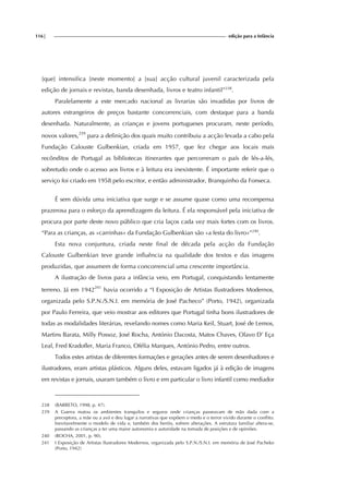 116| edição para a Infância
[que] intensifica [neste momento] a [sua] acção cultural juvenil caracterizada pela
edição de jornais e revistas, banda desenhada, livros e teatro infantil”238
.
Paralelamente a este mercado nacional as livrarias são invadidas por livros de
autores estrangeiros de preços bastante concorrenciais, com destaque para a banda
desenhada. Naturalmente, as crianças e jovens portugueses procuram, neste período,
novos valores,239
para a definição dos quais muito contribuiu a acção levada a cabo pela
Fundação Calouste Gulbenkian, criada em 1957, que fez chegar aos locais mais
recônditos de Portugal as bibliotecas itinerantes que percorreram o país de lés-a-lés,
sobretudo onde o acesso aos livros e à leitura era inexistente. É importante referir que o
serviço foi criado em 1958 pelo escritor, e então administrador, Branquinho da Fonseca.
É sem dúvida uma iniciativa que surge e se assume quase como uma recompensa
prazerosa para o esforço da aprendizagem da leitura. É ela responsável pela iniciativa de
procura por parte deste novo público que cria laços cada vez mais fortes com os livros.
“Para as crianças, as «carrinhas» da Fundação Gulbenkian são «a festa do livro»”240
.
Esta nova conjuntura, criada neste final de década pela acção da Fundação
Calouste Gulbenkian teve grande influência na qualidade dos textos e das imagens
produzidas, que assumem de forma concorrencial uma crescente importância.
A ilustração de livros para a infância veio, em Portugal, conquistando lentamente
terreno. Já em 1942241
havia ocorrido a “I Exposição de Artistas Ilustradores Modernos,
organizada pelo S.P.N./S.N.I. em memória de José Pacheco” (Porto, 1942), organizada
por Paulo Ferreira, que veio mostrar aos editores que Portugal tinha bons ilustradores de
todas as modalidades literárias, revelando nomes como Maria Keil, Stuart, José de Lemos,
Martins Barata, Milly Possoz, José Rocha, António Dacosta, Matos Chaves, Olavo D’ Eça
Leal, Fred Kradofler, Maria Franco, Ofélia Marques, António Pedro, entre outros.
Todos estes artistas de diferentes formações e gerações antes de serem desenhadores e
ilustradores, eram artistas plásticos. Alguns deles, estavam ligados já à edição de imagens
em revistas e jornais, usaram também o livro e em particular o livro infantil como mediador
238 (BARRETO, 1998, p. 47).
239 A Guerra matou os ambientes tranquilos e seguros onde crianças passeavam de mão dada com a
preceptora, a mãe ou a avó e deu lugar a narrativas que expõem o medo e o terror vivido durante o conflito.
Inevitavelmente o modelo de vida e, também dos heróis, sofrem alterações. A estrutura familiar altera-se,
passando as crianças a ter uma maior autonomia e autoridade na tomada de posições e de opiniões.
240 (ROCHA, 2001, p. 90).
241 I Exposição de Artistas Ilustradores Modernos, organizada pelo S.P.N./S.N.I. em memória de José Pacheko
(Porto, 1942)
 