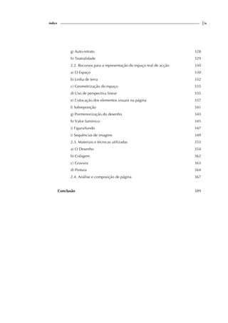 índice |ix
g) Auto-retrato 328
h) Teatralidade 329
2.2. Recursos para a representação do espaço real de acção 330
a) O Espaço 330
b) Linha de terra 332
c) Geometrização do espaço 335
d) Uso de perspectiva linear 335
e) Colocação dos elementos visuais na página 337
f) Sobreposição 341
g) Pormenorização do desenho 343
h) Valor lumínico 345
i) Figura/fundo 347
i) Sequências de imagens 349
2.3. Materiais e técnicas utilizadas 353
a) O Desenho 354
b) Colagem 362
c) Gravura 363
d) Pintura 364
2.4. Análise e composição de página 367
Conclusão 389
 