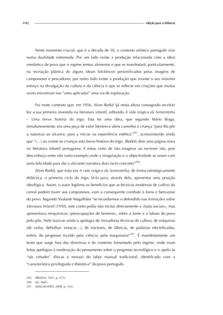 118| edição para a Infância
Neste momento crucial, que é a década de 50, o contexto artístico português vive
numa dualidade extremada. Por um lado existe a produção relacionada com a ideia
romântica de povo que o regime tentou alimentar e que se manifestará, particularmente,
na recriação plástica de alguns ideais folclóricos personificados pelas imagens de
camponeses e pescadores; por outro lado existe a produção que investe o seu máximo
esforço na divulgação da cultura e da ciência e que se reflecte em criações que muitas
vezes encontram nas “artes aplicadas” uma via de exploração.
Foi neste contexto que, em 1956, Alves Redol (já nesta altura consagrado escritor)
fez a sua primeira investida na literatura infantil, editando A vida mágica da Sementinha
– Uma breve história do trigo. Esta foi uma obra, que segundo Mário Braga,
simultaneamente, era uma peça de valor literário e abria caminho à criança “para lhe pôr
a natureza ao alcance, para a iniciar na experiência estética”245
, acrescentando ainda
que “(…) ao contar às crianças esta breve história do trigo, [Redol] abre uma página nova
na literatura infantil portuguesa. E estou certo de não exagerar ao escrever isto, pois
desconheço entre nós outro exemplo onde a imaginação e a objectividade se unam com
tanta felicidade para dar a aliciante narrativa dum facto concreto”246
.
Alves Redol, que trata em A vida mágica da Sementinha, de forma estrategicamente
didáctica, o primeiro ciclo do trigo, fá-lo para, através dela, apresentar uma posição
ideológica. Assim, o autor legitima os benefícios que as técnicas modernas de cultivo do
cereal podem trazer aos camponeses, com o consequente combate à fome e bem-estar
do povo. Segundo Violante Magalhães “se recordarmos o defendido nas Instruções sobre
Literatura Infantil (1950), este conto podia não incitar directamente a «lutas sociais», mas
apresentava inequívocas «preocupações de homens», sobre a fome e a labuta do povo
pelo pão. Nele fazia-se ainda a apologia de inovadoras técnicas de cultivo, de máquinas
(de ceifar, debulhar, ensacar…), de tractores, de fábricas, de padarias electrificadas,
enfim, do progresso trazido pela ciência, pela maquinaria”247
. É manifestamente um
texto que surge fora das directivas e do contexto fomentado pelo regime, onde eram
feitas apologias à moderação do pensamento sobre o progresso tecnológico e o apelo às
“sãs virtudes” (físicas e morais) do labor manual tradicional, identificado com a
“característica privilegiada e distintiva” do povo português.
245 (BRAGA, 1957, p. 573).
246 (id., ibid.).
247 (MAGALHÃES, 2008, p. 163).
 