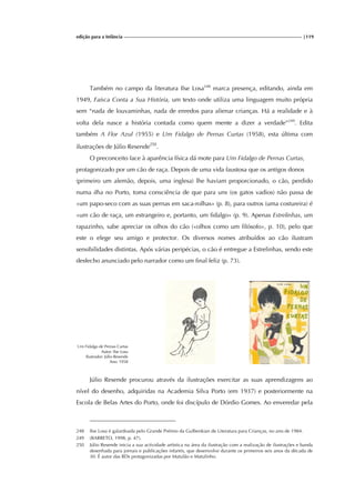 edição para a Infância |119
Também no campo da literatura Ilse Losa248
marca presença, editando, ainda em
1949, Faísca Conta a Sua História, um texto onde utiliza uma linguagem muito própria
sem “nada de louvaminhas, nada de enredos para alienar crianças. Há a realidade e à
volta dela nasce a história contada como quem mente a dizer a verdade”249
. Edita
também A Flor Azul (1955) e Um Fidalgo de Pernas Curtas (1958), esta última com
ilustrações de Júlio Resende250
.
O preconceito face à aparência física dá mote para Um Fidalgo de Pernas Curtas,
protagonizado por um cão de raça. Depois de uma vida faustosa que os antigos donos
(primeiro um alemão, depois, uma inglesa) lhe haviam proporcionado, o cão, perdido
numa ilha no Porto, toma consciência de que para uns (os gatos vadios) não passa de
«um papo-seco com as suas pernas em saca-rolhas» (p. 8), para outros (uma costureira) é
«um cão de raça, um estrangeiro e, portanto, um fidalgo» (p. 9). Apenas Estrelinhas, um
rapazinho, sabe apreciar os olhos do cão («olhos como um filósofo», p. 10), pelo que
este o elege seu amigo e protector. Os diversos nomes atribuídos ao cão ilustram
sensibilidades distintas. Após várias peripécias, o cão é entregue a Estrelinhas, sendo este
desfecho anunciado pelo narrador como um final feliz (p. 73).
Um Fidalgo de Pernas Curtas
Autor: Ilse Losa
Ilustrador: Júlio Resende
Ano: 1958
Júlio Resende procurou através da ilustrações exercitar as suas aprendizagens ao
nível do desenho, adquiridas na Academia Silva Porto (em 1937) e posteriormente na
Escola de Belas Artes do Porto, onde foi discípulo de Dórdio Gomes. Ao enveredar pela
248 Ilse Losa é galardoada pelo Grande Prémio da Gulbenkian de Literatura para Crianças, no ano de 1984.
249 (BARRETO, 1998, p. 47).
250 Júlio Resende inicia a sua actividade artística na área da ilustração com a realização de ilustrações e banda
desenhada para jornais e publicações infantis, que desenvolve durante os primeiros seis anos da década de
30. É autor das BDs protagonizadas por Matulão e Matulinho.
 