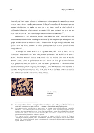 120| edição para a Infância
ilustração de livros para a infância, o artista evidenciou preocupações pedagógicas, cujas
origens parece terem estado, quer nas suas deslocações regulares à Noruega (com um
avanço significativo em todos os aspectos e, no caso, brutal a nível cultural e
pedagógico/educativo, relativamente ao nosso País) quer também no facto de ter
concluído o Curso de Ciências Pedagógicas na Universidade de Coimbra251
.
Resende inicia a sua actividade artística ainda na década de 40, demonstrando um
elevado nível de maturidade e de responsabilidade quanto ao papel que desempenha no
grupo de artistas que se constituiu como a possibilidade de fuga às regras impostas pela
política que, na altura, orientava a nação, prosseguindo com as suas pesquisas mais
vanguardistas252
.
Um Fidalgo de Pernas Curtas foi a segunda obra para a qual o artista cria as
ilustrações. Antes desta havia feito uma primeira experiência em Aventuras de Trinca-
Fortes: Pequenas Histórias de Luís de Camões e do seu Poema, uma obra de Adolfo
Simões Müller. Assim, da parceria com Ilse Losa resulta um livro que exibe ilustrações
que apresentam afinidades estéticas com o trabalho que Resende ia simultaneamente
desenvolvendo na pintura. Veja-se, por exemplo, a obra “Mulheres de Mira” de 1949, o
desenho “Conjunto Feminino” de 1952 ou “Gente do Mar” de 1959, onde se evidencia
uma estética neo-realista característica deste período.
As Mulheres de Mira
Júlio Resende
Ano: 1949
251 As suas capacidades artísticas e investigativas foram reconhecidas com a atribuição do Prémio Especial na
Bienal de S. Paulo em 1951e pelo Prémio na 7ª Exposição Contemporânea dos Artistas do Norte.
252 Envereda pelo ensino secundário e por uma carreira na pintura, tendo realizado inúmeras exposições
individuais. A sua vontade de desenvolver uma carreira longe dos limites impostos pelo regime vigente,
levou-o a participar na organização do “Grupo dos Independentes”. A sua perseverança levou-o a Paris
como discípulo de Duco de La Haix, e como aluno de Othon Friesz e levou-o aos museus não só franceses,
como também belgas, holandeses, ingleses e italianos.
O seu regresso em 1949 fica marcado pela leccionação na pequena escola de cerâmica de Viana do
Castelo e pelo contacto próximo com o escritor Virgílio Ferreira e com os pintores Júlio e Charrua. Júlio
Resende vive, então, um período de grande motivação, tendo visitado prolongadamente a Noruega onde foi
hospede de Oddvard Straume.
 