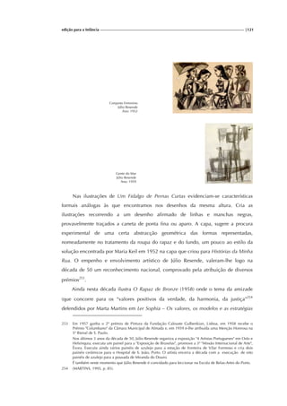 edição para a Infância |121
Conjunto Feminino
Júlio Resende
Ano: 1952
Gente do Mar
Júlio Resende
Ano: 1959
Nas ilustrações de Um Fidalgo de Pernas Curtas evidenciam-se características
formais análogas às que encontramos nos desenhos da mesma altura. Cria as
ilustrações recorrendo a um desenho afirmado de linhas e manchas negras,
provavelmente traçados a caneta de ponta fina ou aparo. A capa, sugere a procura
experimental de uma certa abstracção geométrica das formas representadas,
nomeadamente no tratamento da roupa do rapaz e do fundo, um pouco ao estilo da
solução encontrada por Maria Keil em 1952 na capa que criou para Histórias da Minha
Rua. O empenho e envolvimento artístico de Júlio Resende, valeram-lhe logo na
década de 50 um reconhecimento nacional, comprovado pela atribuição de diversos
prémios253
.
Ainda nesta década ilustra O Rapaz de Bronze (1958) onde o tema da amizade
(que concorre para os “valores positivos da verdade, da harmonia, da justiça”254
defendidos por Marta Martins em Ler Sophia – Os valores, os modelos e as estratégias
253 Em 1957 ganha o 2º prémio de Pintura da Fundação Calouste Gulbenkian, Lisboa, em 1958 recebe o
Prémio "Columbano" da Câmara Municipal de Almada e, em 1959 é-lhe atribuída uma Menção Honrosa na
5ª Bienal de S. Paulo.
Nos últimos 3 anos da década de 50, Júlio Resende organiza a exposição "4 Artistas Portugueses" em Oslo e
Helsínquia; executa um painel para a "Exposição de Bruxelas", promove a 3ª "Missão Internacional de Arte",
Évora. Executa ainda vários painéis de azulejo para a estação de fronteira de Vilar Formoso e cria dois
painéis cerâmicos para o Hospital de S. João, Porto. O artista encerra a década com a execução de oito
painéis de azulejo para a pousada de Miranda do Douro.
É também neste momento que Júlio Resende é convidado para leccionar na Escola de Belas-Artes do Porto.
254 (MARTINS, 1995, p. 85).
 