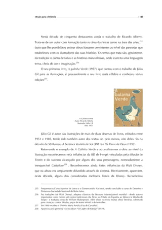 edição para a Infância |123
Nesta década de cinquenta destacamos ainda o trabalho de Ricardo Alberty.
Trata-se de um autor com formação tanto na área das letras como na área das artes,255
facto que lhe possibilitou assinar obras bastante consistentes ao nível das parcerias que
estabeleceu com os ilustradores das suas histórias. Os temas que trata são, geralmente,
da tradição: o conto de fadas e as histórias maravilhosas, onde exercita uma linguagem
terna, cheia de cor e imaginação.256
O seu primeiro livro, A galinha Verde (1957), que contou com o trabalho de Júlio
Gil para as ilustrações, é provavelmente o seu livro mais célebre e conheceu várias
edições257
.
A Galinha Verde
Autor: Ricardo Alberty
Ilustrador: Júlio Gil
Ano: 1957
Júlio Gil é autor das ilustrações de mais de duas dezenas de livros, editados entre
1951 e 1985, tendo sido também autor dos textos de, pelo menos, oito deles. Só na
década de 50 ilustrou A Senhora Vestida de Sol (1951) e Os Dons de Deus (1952).
Retomando o exemplo de A Galinha Verde e ao analisarmos a obra ao nível da
ilustração reconhecemos nela influências da BD de Hergé, veiculadas pela difusão de
Tintim e do sucesso alcançado por alguns dos seus personagens, nomeadamente a
inesquecível Castafiore258
. Reconhecemos ainda fortes influências da Walt Disney,
que na altura era amplamente difundido através do cinema. Efectivamente, aparecem,
nesta década, alguns dos considerados melhores filmes da Disney. Recordemos
255 Frequentou o Curso Superior de Letras e o Conservatório Nacional, tendo concluído o curso de Desenho e
Pintura na Sociedade Nacional de Belas Artes.
256 Fez traduções (de Walt Disney), adaptou clássicos da literatura infanto-juvenil mundial - desde autores
importantes como Grimm até contos tradicionais (da África ao Tibete, da Espanha ao México) e fábulas de
Esopo - e traduziu obras de William Shakespeare. Além disso escreveu muitas obras literárias, sobretudo
para crianças: contos, fábulas, peças de teatro infantil e de fantoches.
257 Em 1960 recebeu o "Prémio Maria Amália Vaz de Carvalho".
258 Apareceu pela primeira vez no álbum “O Ceptro de Otokar” (1939).
 