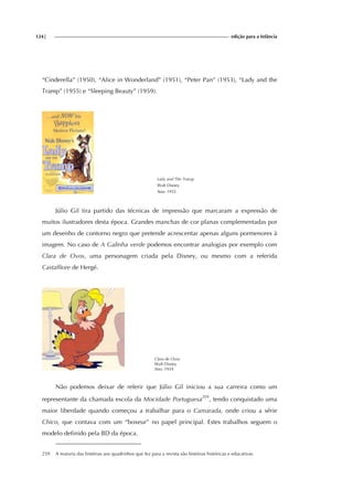 124| edição para a Infância
“Cinderella” (1950), “Alice in Wonderland” (1951), “Peter Pan” (1953), “Lady and the
Tramp” (1955) e “Sleeping Beauty” (1959).
Lady and The Tramp
Walt Disney
Ano: 1955
Júlio Gil tira partido das técnicas de impressão que marcaram a expressão de
muitos ilustradores desta época. Grandes manchas de cor planas complementadas por
um desenho de contorno negro que pretende acrescentar apenas alguns pormenores à
imagem. No caso de A Galinha verde podemos encontrar analogias por exemplo com
Clara de Ovos, uma personagem criada pela Disney, ou mesmo com a referida
Castaffiore de Hergé.
Clara de Ovos
Walt Disney
Ano: 1934
Não podemos deixar de referir que Júlio Gil iniciou a sua carreira como um
representante da chamada escola da Mocidade Portuguesa259
, tendo conquistado uma
maior liberdade quando começou a trabalhar para o Camarada, onde criou a série
Chico, que contava com um “boxeur” no papel principal. Estes trabalhos seguem o
modelo definido pela BD da época.
259 A maioria das histórias aos quadrinhos que fez para a revista são histórias históricas e educativas.
 