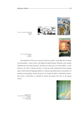 edição para a Infância |125
Chico e o Campeão Desaparecido
Júlio Gil
Pórtico
Chico e o Espírito de Fogo
Júlio Gil
Camarada
Esta década de 50 trouxe ao universo dos livros infantis , para além dos escritores
já mencionados, nomes como o de Sophia de Mello Breyner Andresen (com versões
ilustradas por Fernando Azevedo e Noronha da Costa) que, em 1958, pública A Fada
Oriana e, em 1959, A Menina do Mar e A Noite de Natal. Noronha da Costa, mantém
aqui o mesmo tipo de linguagem plástica e interesses que desenvolve na sua pintura: as
questões de percepção, através das quais cria ilusões de óptica, simulando cenários,
que levam o observador a confundir as formas do espaço real com as do espaço
virtual.
A Fada Oriana
Autor: Sophia de Mello Breyner
Adressen
Il. Noronha da Costa
Ano: 1958
 