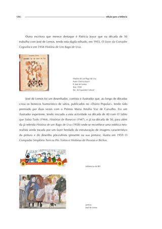 126| edição para a Infância
Outra escritora que merece destaque é Patrícia Joyce que na década de 50
trabalha com José de Lemos, tendo esta dupla editado, em 1955, O Livro da Comadre
Cegonha e em 1958 História de Um Bago de Uva.
História de um Bago de Uva
Autor: Patrícia Joyce
Il. José de Lemos
Ano: 1958
Soc. de Expansão Cultural
José de Lemos foi um desenhador, contista e ilustrador que, ao longo de décadas
criou os bonecos humorístico de sátira, publicados no «Diário Popular», tendo sido
premiado por duas vezes com o Prémio Maria Amália Vaz de Carvalho. Era um
ilustrador experiente, tendo iniciado a esta actividade na década de 40 com O Sábio
que Sabia Tudo (1944), Histórias de Bonecos (1947), e já na década de 50, para além
da já referida História de um Bago de Uva (1958) onde se reconhece uma estética neo-
realista ainda tocada por um fazer herdado da estruturação de imagens característico
da pintura e do desenho pós-cubista (presente na sua pintura), ilustra em 1959 O
Compadre Simplório Tem os Pés Tortos e Histórias de Pessoas e Bichos.
Influências da BD
pintura
José de Lemos
 