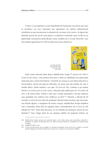 edição para a Infância |127
É talvez a sua experiência como desenhador de humorismo nos jornais que mais
se reconhece nas suas ilustrações que apresentam um aspecto bidimensional
semelhante ao que encontramos no desenho de caricatura e de cartoon. As figuras são
definidas através do uso de cores planas e o desenho é estilizado como na BD ou na
publicidade característica desta década. Assim, também em A Grande Maravilha uma
obra editada igualmente em 1958 reconhecemos estas influências.
A Grande Maravilha
Autor: José de Lemos
Il. José de Lemos
Ano: 1958
Outro nome relevante desta época, Matilde Rosa Araújo,260
escreve em 1950 A
Escola do Rio Verde, o seu primeiro texto para a infância, trabalhado com apaixonada
motivação para, através das histórias, “transmitir às crianças as suas ideias educativas e
moralizadoras através das palavras delicadas, em textos que não perdem de vista o
sentido lúdico. [Neste sentido] a sua obra «O Livro da Tila» confirma o seu talento
literário na escrita para os mais novos, reforçado pela publicação de «O Cantar da
Tila» e de outros textos. Talento e obra que o tempo aprofundou e de que sobressai
uma qualidade sem artifícios nem cedências ao fácil”.261
Portanto, a década de 50
assinalou o início de uma série de produções literárias desta escritora, que marcaram,
sem dúvida alguma, o imaginário de muitas crianças. Matilde Rosa Araújo trabalhou
com a ilustradora Maria Keil em algumas obras, nomeadamente em O Livro da Tila
editado em 1957. Maria Keil procurou, no seu trabalho de ilustração, através do seu
desenho,262
fazer chegar perto do seu pequeno público de pequenos leitores um
260 Matilde Rosa Araújo escreve sem omissões sobre o real. Entre outras, esta característica valeu-lhe a
atribuição, ex aequo com Ricardo Nery, em 1980, do Grande Prémio da Gulbenkian de Literatura para
Crianças.
261 (BARRETO, 2002, p. 45).
262 O traço de Maria Keil, lança-a também, no domínio do desenho como um fim em si próprio, o que lhe
permite ultrapassar os limites do tradicional, como veio a comprovar o seu posterior trabalho.
 