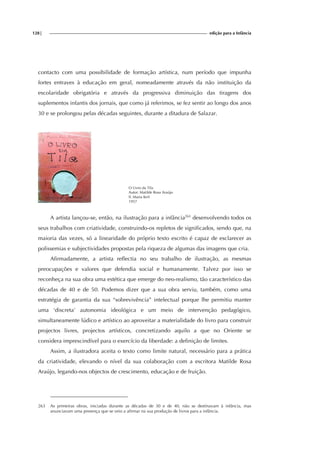 128| edição para a Infância
contacto com uma possibilidade de formação artística, num período que impunha
fortes entraves à educação em geral, nomeadamente através da não instituição da
escolaridade obrigatória e através da progressiva diminuição das tiragens dos
suplementos infantis dos jornais, que como já referimos, se fez sentir ao longo dos anos
30 e se prolongou pelas décadas seguintes, durante a ditadura de Salazar.
O Livro da Tila
Autor: Matilde Rosa Araújo
Il. Maria Keil
1957
A artista lançou-se, então, na ilustração para a infância263
desenvolvendo todos os
seus trabalhos com criatividade, construindo-os repletos de significados, sendo que, na
maioria das vezes, só a linearidade do próprio texto escrito é capaz de esclarecer as
polissemias e subjectividades propostas pela riqueza de algumas das imagens que cria.
Afirmadamente, a artista reflectia no seu trabalho de ilustração, as mesmas
preocupações e valores que defendia social e humanamente. Talvez por isso se
reconheça na sua obra uma estética que emerge do neo-realismo, tão característico das
décadas de 40 e de 50. Podemos dizer que a sua obra serviu, também, como uma
estratégia de garantia da sua “sobrevivência” intelectual porque lhe permitiu manter
uma ‘discreta’ autonomia ideológica e um meio de intervenção pedagógico,
simultaneamente lúdico e artístico ao aproveitar a materialidade do livro para construir
projectos livres, projectos artísticos, concretizando aquilo a que no Oriente se
considera imprescindível para o exercício da liberdade: a definição de limites.
Assim, a ilustradora aceita o texto como limite natural, necessário para a prática
da criatividade, elevando o nível da sua colaboração com a escritora Matilde Rosa
Araújo, legando-nos objectos de crescimento, educação e de fruição.
263 As primeiras obras, iniciadas durante as décadas de 30 e de 40, não se destinavam à infância, mas
anunciavam uma presença que se veio a afirmar na sua produção de livros para a infância.
 