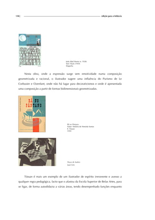 130| edição para a Infância
João Abel Manta (n. 1928)
Sem Tí́tulo (1959)
litografia.
Nesta obra, onde a expressão surge sem emotividade numa composição
geometrizada e racional, o ilustrador sugere uma influência do Purismo de Le
Corbusier e Ozenfant, onde não há lugar para decorativismos e onde é apresentada
uma composição a partir de formas bidimensionais geometrizadas.
Rã no Pântano
Autor: António de Almeida Santos
Il. Tòssan
1959
Peças de Xadrez
Juan Gris
Tóssan é mais um exemplo de um ilustrador de espírito irreverente e avesso a
qualquer regra pedagógica, facto que o afastou da Escola Superior de Belas Artes, para
se ligar, de forma autodidacta a várias áreas, tendo desempenhado funções enquanto
 