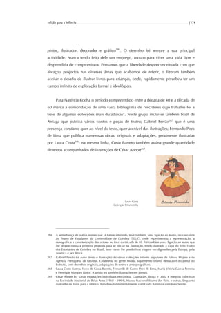 edição para a Infância |131
pintor, ilustrador, decorador e gráfico266
. O desenho foi sempre a sua principal
actividade. Nunca tendo feito dele um emprego, usou-o para viver uma vida livre e
desprendida de compromissos. Pensamos que a liberdade despreconceituada com que
abraçou projectos nas diversas áreas que acabamos de referir, o fizeram também
aceitar o desafio de ilustrar livros para crianças, onde, rapidamente percebeu ter um
campo infinito de exploração formal e ideológico.
Para Natércia Rocha o período compreendido entre a década de 40 e a década de
60 marca a consolidação de uma vasta bibliografia de “escritores cujo trabalho foi a
base de algumas colecções mais duradoiras”. Neste grupo inclui-se também Noël de
Arriaga que publica vários contos e peças de teatro; Gabriel Ferrão267
que é uma
presença constante quer ao nível do texto, quer ao nível das ilustrações; Fernando Pires
de Lima que publica numerosas obras, originais e adaptações, geralmente ilustradas
por Laura Costa268
; na mesma linha, Costa Barreto também assina grande quantidade
de textos acompanhados de ilustrações de César Abbott269
.
Laura Costa
Colecção Princezinha
266 À semelhança de outros nomes que já fomos referindo, teve também, uma ligação ao teatro, no caso dele
ao Teatro de Estudantes da Universidade de Coimbra (TEUC), onde experimentou a representação, a
cenografia e a caracterização dos actores no final da década de 40. Foi também a sua ligação ao teatro que
lhe proporcionou a primeira proposta para se iniciar na ilustração, tendo ilustrado a capa do livro Teatro
dos Estudantes de Coimbra no Brasil, bem como lhe possibilitou viagens em digressões pela Europa, pela
América e por África.
267 Gabriel Ferrão foi autor (texto e ilustração) de várias colecções infantis populares da Editora Majora e da
Agencia Portuguesa de Revistas. Colaborou no gente Miúda, suplemento infantil destacável do Jornal do
Exército, com desenhos originais, adaptações de textos e arranjos gráficos.
268 Laura Costa ilustrou livros de Costa Barreto, Fernando de Castro Pires de Lima, Maria Vitória Garcia Ferreira
e Henrique Marques Júnior. A artista fez também ilustrações em jornais.
269 César Abbott fez várias exposições individuais em Lisboa, Guimarães, Braga e Leiria e integrou colectivas
na Sociedade Nacional de Belas Artes (1960 – 1964), Museu Nacional Soares dos Reis, e outras. Enquanto
ilustrador de livros para a infância trabalhou fundamentalmente com Costa Barreto e com João Sereno.
 